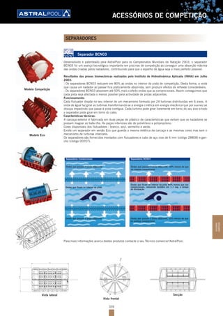 359
ACESSÓRIOS DE COMPETIÇÃO
SEPARADORES
Separador BCN03
Desenvolvido e patenteado pela AstralPool para os Campeonatos Mundiais de Natação 2003, o separador
BCN03 foi um avanço tecnológico importante em piscinas de competição ao conseguir uma absorção máxima
das ondas criadas pelos nadadores, contribuindo para que o espelho de água seja o mais perfeito possível.
Resultados das provas biomecânicas realizadas pelo Instituto de Hidrodinámica Aplicada (INHA) em Julho
2003:
- Os separadores BCN03 reduzem em 80% as ondas no interior da pista de competição. Desta forma, a onda
que causa um nadador ao passar fica praticamente absorvida, sem produzir efeitos de reflexão consideráveis.
- Os separadores BCN03 absorvem até 50% mais o efeito ondas que as convencionais. Assim conseguimos que
cada pista seja afectada o menos possível pela actividade de pistas adjacentes.
Funcionamento:
Cada flutuador dispõe no seu interior de um mecanismo formado por 24 turbinas distribuídas em 6 eixos. A
onda de água faz girar as turbinas transformando-se a energia cinética em energia mecânica que por sua vez se
dissipa impedindo que passe à pista contígua. Cada turbina pode girar livremente em torno do seu eixo e todo
o separador pode girar em torno do cabo.
Características técnicas:
A carcaça exterior é fabricada em duas peças de plástico de características que evitam que os nadadores se
possam magoar ao bater-lhe. As peças interiores são de polietileno e polipropileno.
Cores disponíveis dos flutuadores : branco, azul, vermelho e verde.
Existe um separador em versão Eco que guarda a mesma estética da carcaça e as mesmas cores mas sem o
mecanismo de turbinas interiores.
Os separadores são fornecidos montados com flutuadores e cabo de aço inox de 6 mm (código 28808) e gan-
cho (código 00207).
Separadores Convencionais Separadores BCN03
Ondas que passam à pista adjacente, 50% menos do que
no sistema convencional
Ondas que ficam no interior da pista 80% menos que nas
convencionais, reduzindo também em 1.1 seg. o tempo
de dissipação.
Ondas que passam à pista adjacente, 50% menos do que
no sistema convencional
Ondas que passam à pista adjacente
Ondas que ficam no interior da pista
Ondas que passam à pista adjacente
Para mais informações acerca destes produtos contacte o seu Técnico comercial AstralPool.
231
ﬂ148
ﬂ148
SecçãoVista lateral
Vista frontal
Modelo Competição
Modelo Eco
ACESSÓRIOS
COMPETIÇÃO
 