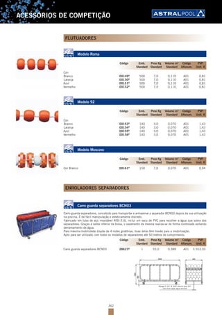 362
ACESSÓRIOS DE COMPETIÇÃO
FLUTUADORES
Modelo Roma
Cor:
Branco 00149B
500 7,0 0,110 A01 0,81
Laranja 00150B
500 7,0 0,110 A01 0,81
Azul 00151B
500 7,0 0,110 A01 0,81
Vermelho 00152B
500 7,0 0,110 A01 0,81
Modelo 92
Cor:
Branco 00153B
140 3,0 0,070 A01 1,43
Laranja 00154B
140 3,0 0,070 A01 1,43
Azul 00155B
140 3,0 0,070 A01 1,43
Vermelho 00156B
140 3,0 0,070 A01 1,43
Modelo Moscovo
Cor Branco 00161B
150 7,0 0,070 A01 0,94
ENROLADORES SEPARADORES
Carro guarda separadores BCN03
Carro guarda separadores, concebido para transportar e armazenar o separador BCN03 depois da sua utilização
na piscina. É de fácil manipulação e esteticamente discreto.
Fabricado em tubo de aço inoxidável AISI-316, inclui um saco de PVC para recolher a água que sobra dos
separadores. Graças à saída inferior da bolsa, o vazamento da mesma realiza-se de forma controlada evitando
derramamento de água.
Para máxima mobilidade dispõe de 4 rodas giratórias, duas delas têm travão para a imobilização.
Apto para ser utilizado com todos os modelos de separadores até 50 metros de comprimento.
Carro guarda separadores BCN03 28623B
1 55,0 0,389 A01 3.553,50
Manga R 3/4" W. BSP válvula bola 3/4"
para evacuação água residual
Código Emb. Peso Kg Volume m3
Código PVP
Standard Standard Standard Alfanum. Unit. €
Código Emb. Peso Kg Volume m3
Código PVP
Standard Standard Standard Alfanum. Unit. €
Código Emb. Peso Kg Volume m3
Código PVP
Standard Standard Standard Alfanum. Unit. €
Código Emb. Peso Kg Volume m3
Código PVP
Standard Standard Standard Alfanum. Unit. €
 
