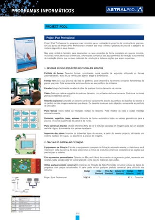 370
PROGRAMAS INFORMÁTICOS
Project Pool Professional
Project Pool Profissional é o programa mais completo para a realização de projectos de construção de piscinas.
Um uso típico de Project Pool Profissional é mostrar aos seus clientes o projecto de piscina e adaptá-lo ao
instante segundo os seus desejos.
Mas pode utilizá-lo também para desenvolver os seus projectos de forma completa em poucos minutos,
incluindo planos técnicos e comerciais, informações completas dos equipamentos de filtração e orçamentos
da instalação inteira, que incluam materiais de construção e todas as opções que sejam requeridas.
1. DESENHE OS SEUS PROJECTOS DE PISCINA EM MINUTOS
Portfolio de formas Desenhe formas complicadas numa questão de segundos utilizando as formas
parametrizáveis. Mais de 25 formas para apenas eleger e dimensionar.
Formas livres Se a sua piscina não está no portfolio, pode desenhá-la facilmente utilizando ferramentas de
grande precisão. Pode acrescentar esta nova forma ao seu portfolio de utilizador.
Escadas Integre facilmente escadas de obra de qualquer tipo ou tamanho na piscina.
Caleira Crie uma caleira ou grelha de qualquer tamanho, cor ou textura automaticamente. Pode criar inclusive
grelhas ou rebordos parciais.
Rebordo da piscina Complete um desenho atractivo rapidamente através do portfolio de objectos do rebordo e
do jardim, ou das imagens externas que deseje. Ou desenhe qualquer outro objecto e acrescente ao portfolio
de utilizador.
Plano técnico Insira textos ou medições (cotas) no desenho. Pode mostrar os raios e outras medidas
automaticamente.
Perímetro, superfície, áreas, volumes Obtenha de forma automática todos os valores geométricos para a
piscina, incluindo superfícies de parede e de fundo.
Plano comercial atractivo Utilize diferentes tons de cor e texturas baseadas em imagens para dar um aspecto
realista à água, à envolvente e às pedras de rebordo.
Impressão dos planos Imprima os diferentes tipos de escalas, a partir do mesmo projecto, utilizando um
sistema baseado em capas. Ou exporte-os a arquivo de imagens.
2. CÁLCULO DO SISTEMA DE FILTRAÇÃO
Equipamento de filtração Calcule o equipamento completo de filtração automaticamente, e distribua-o você
mesmo em volta da piscina. Só deve seleccionar as linhas de produtos comerciais e estabelecer as opções que
precise para o sistema.
Crie orçamentos personalizados Obtenha no Microsoft Word documentos do orçamento global, separados em
secções. Cada secção pode ter textos (planos) e uma lista de materiais calculados.
Utilize qualquer produto comercial Os materiais de filtração da AstralPool estão incluídos na base de dados do
programa, com preços actualizados. À parte pode incluir qualquer produto comercial para utilizá-lo nos
cálculos.
Project Pool Professional 20974I
1 - - A13 Consultar
Código Emb. Peso Kg Volume m3
Código PVP
Standard Standard Standard Alfanum. Unit. €
PROJECT POOL
 