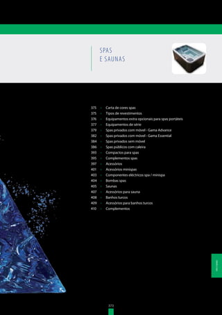 373
375	 •	 Carta de cores spas
375	 •	 Tipos de revestimentos
376	 •	 Equipamentos extra opcionais para spas portáteis
377	 •	 Equipamentos de série
379	 •	 Spas privados com móvel - Gama Advance
382	 •	 Spas privados com móvel - Gama Essential
384	 •	 Spas privados sem móvel
386	 •	 Spas públicos com caleira
393	 •	 Compactos para spas
395	 •	 Complementos spas
397	 •	 Acessórios
401	 •	 Acessórios minispas
403	 •	 Componentes eléctricos spa / minispa
404	 •	 Bombas spas
405	 •	 Saunas
407	 •	 Acessórios para sauna
408	 •	 Banhos turcos
409	 •	 Acessórios para banhos turcos
410	 •	 Complementos
SPAS
E SAUNAS
373
SPASESAUNAS
 