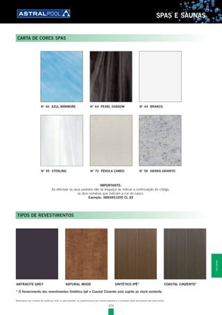 375
SPAS E SAUNAS
IMPORTANTE:
Ao efectuar os seus pedidos não se esqueça de indicar a continuação do código,
os dois números que indicam a cor do casco.
Exemplo: 38848S1200 CL XX
TIPOS DE REVESTIMENTOS
* O fornecimento dos revestimentos Sintético Ipê e Coastal Cinzento está sujeito ao stock existente.
Reservamo-nos o direito de modificar, total ou parcialmente, as características dos nossos produtos e o conteúdo deste documento sem aviso prévio.
CARTA DE CORES SPAS
ANTRACITE GREY NATURAL WOOD SINTÉTICO IPÊ* COASTAL CINZENTO*
N° 59 STERLING N° 58 SIERRA GRANITON° 72 PÉROLA CAMEO
N° 46 AZUL MÁRMORE N° 44 BRANCON° 64 PEARL SHADOW
SPASESAUNAS
 