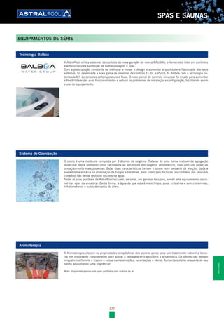 377
SPAS E SAUNAS
EQUIPAMENTOS DE SÉRIE
Tecnologia Balboa
A AstralPool utiliza sistemas de controlo de nova geração da marca BALBOA, o fornecedor líder em controlos
electrónicos para banheiras de hidromassagem e spas.
Com a preocupação constante de melhorar e inovar o design e aumentar a qualidade e fiabilidade dos seus
sistemas, foi desenhada a nova gama de sistemas de controlo EL/GL e VS/GS da Balboa com a tecnologia pa-
tenteada M7 de sensores de temperatura e fluxo. O novo painel de controlo universal foi criado para aumentar
a flexibilidade das suas funcionalidades e reduzir os problemas de instalação e configuração, facilitando assim
o uso do equipamento.
Sistema de Ozonização
O ozono é uma molécula composta por 3 átomos de oxigénio. Trata-se de uma forma instável de agregação
molecular deste elemento (pois facilmente se decompõe em oxigénio atmosférico), mas com um poder de
oxidação muito mais poderoso. Estas duas características tornam o ozono num oxidante de eleição, dada a
sua extrema eficácia na eliminação de fungos e bactérias, bem como pelo facto de (ao contrário dos produtos
clorados) não deixar resíduos nocivos na água.
Todas as spas portáteis da AstralPool incluem, de série, um gerador de ozono, sendo este equipamento opcio-
nal nas spas de encastrar. Desta forma, a água da spa estará mais limpa, pura, cristalina e sem cloraminas,
trihalometanos e outos derivados do cloro.
Aromaterapia
A Aromaterapia oferece as propriedades terapêuticas dos aromas puros para um tratamento natural e torna-
-se um importante complemento para ajudar a restabelecer o equilíbrio e a harmonia. Os odores não deixam
ninguém indiferente e trazem à nossa mente emoções, recordações e ideias. Aumenta o efeito relaxante do seu
banho adicionando uma fragrância!
Nota: disponível apenas nas spas portáteis com bomba de ar.
SPASESAUNAS
 