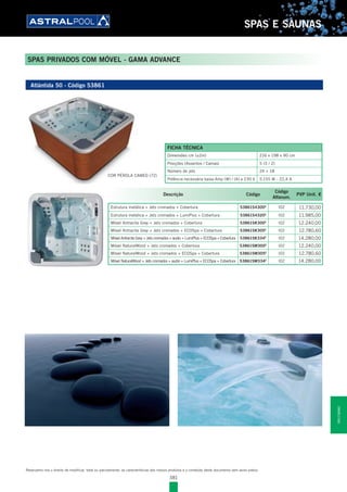 381
SPAS E SAUNAS
SPAS PRIVADOS COM MÓVEL - GAMA ADVANCE
Reservamo-nos o direito de modificar, total ou parcialmente, as características dos nossos produtos e o conteúdo deste documento sem aviso prévio.
Atlántida 50 - Código 53861
COR PÉROLA CAMEO (72)
Descrição Código
Código
Alfanum.
PVP Unit. €
Estrutura metálica + Jets cromados + Cobertura 53861S4300E
l02 11.730,00
Estrutura metálica + Jets cromados + LumiPlus + Cobertura 53861S4320E
l02 11.985,00
Móvel Antracite Grey + Jets cromados + Cobertura 53861SK300E
l02 12.240,00
Móvel Antracite Grey + Jets cromados + ECOSpa + Cobertura 53861SK305E
l02 12.780,60
Móvel Antracite Grey + Jets cromados + audio + LumiPlus + ECOSpa + Cobertura 53861SK334E
l02 14.280,00
Móvel NaturalWood + Jets cromados + Cobertura 53861SM300E
l02 12.240,00
Móvel NaturalWood + Jets cromados + ECOSpa + Cobertura 53861SM305E
l02 12.780,60
Móvel NaturalWood + Jets cromados + audio + LumiPlus + ECOSpa + Cobertura 53861SM334E
l02 14.280,00
FICHA TÉCNICA
Dimensões cm (±2m) 216 x 198 x 90 cm
Posições (Assentos / Camas) 5 (3 / 2)
Número de jets 24 + 18
Potência necessária baixa Amp (W) / (A) a 230 V 5.155 W - 22,4 A
SPASESAUNAS
 