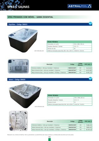 382
SPAS E SAUNAS
Reservamo-nos o direito de modificar, total ou parcialmente, as características dos nossos produtos e o conteúdo deste documento sem aviso prévio.
SPAS PRIVADOS COM MÓVEL - GAMA ESSENTIAL
Equilibre - Código 58603
New
FICHA TÉCNICA
Dimensões cm (±2m) 216 x 148 x 90 cm
Posições (Assentos / Camas) 3 (2 / 1)
Número de jets 24
Potência necessária baixa Amp (W) / (A) a 230 V 3.460 W / 15,04 A
Descrição Código
Código
Alfanum.
PVP Unit. €
Estrutura metálica + Jets aço inoxidável + Cobertura 58603S4300E
l02 5.619,60
Móvel Antracite Grey + Jets aço inoxidável + Cobertura 58603SP300E
l02 6.022,80
Móvel Antracite Grey + Jets aço inoxidável + ECOSpa + Cobertura 58603SP305E
l02 6.461,70
COR STERLING (59)
Select - Código 58605
New
Descrição Código
Código
Alfanum.
PVP Unit. €
Estrutura metálica + Jets aço inoxidável + Cobertura 58605S4300E
l02 7.480,20
Móvel Antracite Grey + Jets aço inoxidável + Cobertura 58605SP300E
l02 7.883,40
Móvel Antracite Grey + Jets aço inoxidável + ECOSpa + Cobertura 58605SP305E
l02 8.324,19
FICHA TÉCNICA
Dimensões cm (±2m) 216 x 198 x 90 cm
Posições (Assentos / Camas) 6 (5 / 1)
Número de jets 41
Potência necessária baixa Amp (W) / (A) a 230 V 3.610 W / 15,69 A
COR STERLING (59)
 