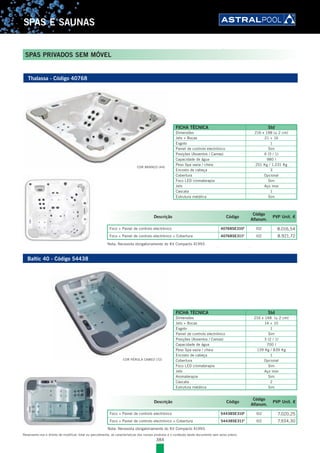 384
SPAS E SAUNAS
Reservamo-nos o direito de modificar, total ou parcialmente, as características dos nossos produtos e o conteúdo deste documento sem aviso prévio.
SPAS PRIVADOS SEM MÓVEL
Baltic 40 - Código 54438
FICHA TÉCNICA Std
Dimensões 216 x 148 (± 2 cm)
Jets + Bocas 14 + 10
Esgoto 1
Painel de controlo electrónico Sim
Posições (Assentos / Camas) 3 (2 / 1)
Capacidade de água 700 l
Peso Spa vazia / cheia 139 Kg / 839 Kg
Encosto de cabeça 1
Cobertura Opcional
Foco LED cromaterapia Sim
Jets Aço inox
Aromaterapia Sim
Cascata 2
Estrutura metálica Sim
Thalassa - Código 40768
FICHA TÉCNICA Std
Dimensões 216 x 198 (± 2 cm)
Jets + Bocas 21 + 16
Esgoto 1
Painel de controlo electrónico Sim
Posições (Assentos / Camas) 6 (5 / 1)
Capacidade de água 980 l
Peso Spa vazia / cheia 251 Kg / 1.231 Kg
Encosto de cabeça 3
Cobertura Opcional
Foco LED cromaterapia Sim
Jets Aço inox
Cascata 1
Estrutura metálica Sim
COR BRANCO (44)
COR PÉROLA CAMEO (72)
Descrição Código
Código
Alfanum.
PVP Unit. €
Foco + Painel de controlo electrónico 40768SE310E
l02 8.016,54
Foco + Painel de controlo electrónico + Cobertura 40768SE311E
l02 8.921,72
Descrição Código
Código
Alfanum.
PVP Unit. €
Foco + Painel de controlo electrónico 54438SE310E
l02 7.020,25
Foco + Painel de controlo electrónico + Cobertura 54438SE311E
l02 7.934,30
Nota: Necessita obrigatoriamente do Kit Compacto 41993.
Nota: Necessita obrigatoriamente do Kit Compacto 41993.
 