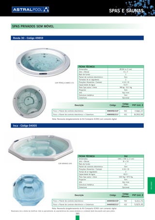 385
SPAS E SAUNAS
Reservamo-nos o direito de modificar, total ou parcialmente, as características dos nossos produtos e o conteúdo deste documento sem aviso prévio.
SPAS PRIVADOS SEM MÓVEL
Inca - Código 04005
FICHA TÉCNICA Std
Dimensões 196 x 196 (± 2 cm)
Jets + Bocas 8 + 10
Ralo de fundo 1
Painel de controlo electrónico Sim
Posições (Assentos / Camas) 6 (6 / 0)
Tomas de ar reguláveis 2
Capacidade de água 815 l
Peso Spa vazia / cheia 160 Kg / 975 Kg
Projector Sim
Jets Aço inox
Estrutura metálica Sim
Cobertura Opcional
Ronda 30 - Código 49859
FICHA TÉCNICA
Dimensões Ø194 (± 2 cm)
Jets + Bocas 4 + 7
Ralo de fundo 1
Painel de controlo electrónico Sim
Tomadas de ar reguláveis 2
Posições (Assentos / Camas) 4 (4 / 0)
Capacidade de água 513 l
Peso Spa vazia / cheia 98 kg - 611 kg
Projector Sim
Jets Aço inox
Estrutura metálica Sim
Cobertura Opcional
COR BRANCO (44)
COR PÉROLA CAMEO (72)
Descrição Código
Código
Alfanum.
PVP Unit. €
Foco + Painel de controlo electrónico 49859SE310E
l02 7.582,27
Foco + Painel de controlo electrónico + Cobertura 49859SE311E
l02 8.265,99
Descrição Código
Código
Alfanum.
PVP Unit. €
Foco + Painel de controlo electrónico 04005SE310E
l02 5.011,73
Foco + Painel de controlo electrónico + Cobertura 04005SE311E
l02 5.923,35
Nota: Necessita obrigatoriamente do Kit Compacto 41993 com comando digital
Nota: Necessita obrigatoriamente do Kit Compacto 41993 com comando digital
SPASESAUNAS
 