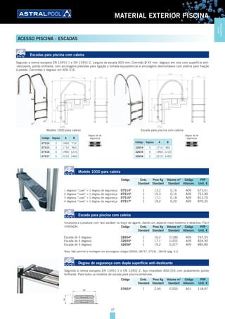 37
MATERIAL EXTERIOR PISCINA
ACESSO PISCINA - ESCADAS
Escadas para piscina com caleira
Segundo a norma europeia EN 13451-1 e EN 13451-2. Largura da escada 500 mm. Corrimão Ø 43 mm, degraus em inox com superfície anti-
-deslizante, polido brilhante, com ancoragens previstas para ligação a tomada equipotencial e ancoragens desmontáveis com platina para fixação
à parede. Corrimões e degraus em AISI-316.
Código Degraus A B
07514 2 1460 710
07515 3 1710 960
07516 4 1960 1210
07517 5 2210 1460
Degrau de de
segurança
Código Degraus A B
32654 3 1710 960
32655 4 1960 1210
32656 5 2210 1460
Degrau de de
segurança
Modelo 1000 para caleira
1 degraus “Luxe” + 1 degrau de segurança 07514A
1 13,2 0,16 A09 673,41
2 degraus “Luxe” + 1 degrau de segurança 07515A
1 15,3 0,16 A09 751,90
3 degraus “Luxe” + 1 degrau de segurança 07516A
1 17,1 0,18 A09 813,70
4 degraus “Luxe” + 1 degrau de segurança 07517A
1 19,2 0,20 A09 870,35
Escada para piscina com caleira
Incorpora a curvatura com raio variável no troço de agarre, dando um aspecto mais moderno e atractivo. Fácil
instalação.
Escada de 3 degraus 32654A
1 16,2 0,180 A09 767,35
Escada de 4 degraus 32655A
1 17,1 0,202 A09 834,30
Escada de 5 degraus 32656A
1 19,2 0,217 A09 885,80
Nota: Não permitir a montagem em ancoragens códigos 00043, 08727, 07331, 18243 (pág. 61).
Degrau de segurança com dupla superfície anti-deslizante
Segundo a norma europeia EN 13451-1 e EN 13451-2. Aço inoxidável AISI-316 com acabamento polido
brilhante. Para todos os modelos de escada para piscina enterrada.
07603A
1 2,05 0,003 A01 118,97
Código Emb. Peso Kg Volume m3
Código PVP
Standard Standard Standard Alfanum. Unit. €
Código Emb. Peso Kg Volume m3
Código PVP
Standard Standard Standard Alfanum. Unit. €
Código Emb. Peso Kg Volume m3
Código PVP
Standard Standard Standard Alfanum. Unit. €
Modelo 1000 para caleira Escada para piscina com caleira
MATERIAL
EXTERIORPISCINA
 