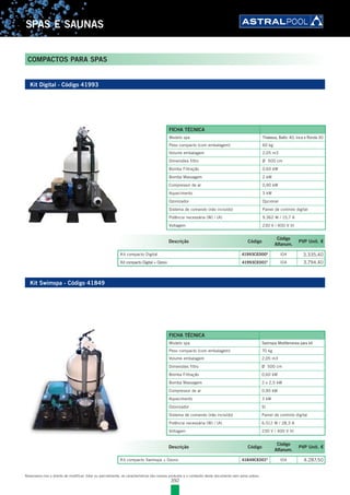 392
SPAS E SAUNAS
Reservamo-nos o direito de modificar, total ou parcialmente, as características dos nossos produtos e o conteúdo deste documento sem aviso prévio.
COMPACTOS PARA SPAS
Kit Digital - Código 41993
Kit Swimspa - Código 41849
Descrição Código
Código
Alfanum.
PVP Unit. €
Kit compacto Digital 41993CE000E
l04 3.335,40
Kit compacto Digital + Ozono 41993CE001E
l04 3.794,40
Descrição Código
Código
Alfanum.
PVP Unit. €
Kit compacto Swimspa + Ozono 41849CE001E
l04 4.287,50
FICHA TÉCNICA
Modelo spa Thalassa, Baltic 40, Inca e Ronda 30
Peso compacto (com embalagem) 60 kg
Volume embalagem 2,05 m3
Dimensões filtro Ø 500 cm
Bomba Filtração 0,60 kW
Bomba Massagem 2 kW
Compressor de ar 0,90 kW
Aquecimento 3 kW
Ozonizador Opcional
Sistema de comando (não incluído) Painel de controlo digital
Potência necessária (W) / (A) 9.362 W / 15,7 A
Voltagem 230 V / 400 V III
FICHA TÉCNICA
Modelo spa Swimspa Mediterranea para kit
Peso compacto (com embalagem) 70 kg
Volume embalagem 2,05 m3
Dimensões filtro Ø 500 cm
Bomba Filtração 0,60 kW
Bomba Massagem 2 x 2,5 kW
Compressor de ar 0,90 kW
Aquecimento 3 kW
Ozonizador Sí
Sistema de comando (não incluído) Painel de controlo digital
Potência necessária (W) / (A) 6.512 W / 28,3 A
Voltagem 230 V / 400 V III
 