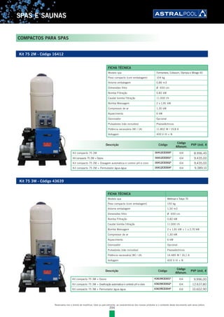 394
SPAS E SAUNAS
COMPACTOS PARA SPAS
Reservamo-nos o direito de modificar, total ou parcialmente, as características dos nossos produtos e o conteúdo deste documento sem aviso prévio.
Kit 75 2M - Código 16412
Kit 75 3M - Código 43639
Descrição Código
Código
Alfanum.
PVP Unit. €
Kit compacto 75 2M 16412CE000E
l04 8.996,40
Kit compacto 75 2M + Ozono 16412CE001E
l04 9.435,00
Kit compacto 75 2M + Dosagem automática e control pH e cloro 16412CE002E
l04 9.435,00
Kit compacto 75 2M + Permutador água-água 16412CE004E
l04 9.389,10
Descrição Código
Código
Alfanum.
PVP Unit. €
Kit compacto 75 3M + Ozono 43639CE001E
l04 9.996,00
Kit compacto 75 3M + Dosificação automatica e controlo pH e cloro 43639CE002E
l04 12.637,80
Kit compacto 75 3M + Permutador água-água 43639CE004E
l04 10.602,90
FICHA TÉCNICA
Modelo spa Formentera, Coliseum, Olympia e Mirage 40
Peso compacto (com embalagem) 104 kg
Volume embalagem 0,86 m3
Dimensões filtro Ø 650 cm
Bomba Filtração 0,82 kW
Caudal bomba filtração 11.000 l/h
Bomba Massagem 2 x 1,81 kW
Compressor de ar 1,30 kW
Aquecimento 6 kW
Ozonizador Opcional
Pulsadores (não incluídos) Piezoeléctricos
Potência necessária (W) / (A) 11.802 W / 19,8 A
Voltagem 400 V III + N
FICHA TÉCNICA
Modelo spa Wellmax e Tokyo 70
Peso compacto (com embalagem) 150 kg
Volume embalagem 1,50 m3
Dimensões filtro Ø 650 cm
Bomba Filtração 0,82 kW
Caudal bomba filtração 11.000 l/h
Bomba Massagem 2 x 1,81 kW + 1 x 2,70 kW
Compressor de ar 1,30 kW
Aquecimento 6 kW
Ozonizador Opcional
Pulsadores (não incluídos) Piezoeléctricos
Potência necessária (W) / (A) 14.485 W / 16,1 A
Voltagem 400 V III + N
 