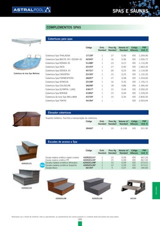 395
SPAS E SAUNAS
COMPLEMENTOS SPAS
Coberturas para spas
Cobertura Spa THALASSA 17139E
1 17 0,40 I05 1.269,90
Cobertura Spa BALTIC 40 / OCEAN 40 42345E
1 16 0,36 I05 1.026,72
Cobertura Spa RONDA 30 51288E
1 15 0,27 I05 1.116,90
Cobertura Spa INCA 23193E
1 17 0,40 I05 1.063,35
Cobertura Spa ODISEA 20 45721E
1 20 0,25 I05 1.116,90
Cobertura Spa CASIOPEA 23195E
1 15 0,25 I05 1.132,20
Cobertura Spa FORMENTERA 28297E
1 17 0,58 I05 1.254,60
Cobertura Spa VENECIA 23198E
1 16 0,32 I05 1.155,15
Cobertura Spa COLISEUM 28298E
1 18 0,86 I05 1.346,40
Cobertura Spa OLYMPIA / LAKE 43817E
1 15 0,44 I05 2.050,20
Cobertura Spa MIRAGE 41892E
1 15 0,44 I05 1.239,30
Cobertura de lona Spa WELLMAX 43729E
1 15 0,35 I05 2.830,50
Cobertura Spa TOKYO 54184E
1 - - I05 2.053,44
Elevador coberturas
Suporte metálico. Facilita a manipulação da cobertura.
28462E
1 10 0,118 I05 351,90
Escadas de acesso a Spa
Escada madeira sintética coastal cinzento 42002CL01E
1 15 0,09 I05 367,20
Escada madeira sintética IPÊ 42002CL05E
1 15 0,09 I05 367,20
Escada madeira sintética Afronatur 42002CL0ME
1 15 0,09 I05 373,41
Escada madeira sintética Graphite 42002CL0KE
1 15 0,09 I05 373,41
Escada Basic 60194E
1 5 0,07 I05 184,83
Código Emb. Peso Kg Volume m3
Código PVP
Standard Standard Standard Alfanum. Unit. €
Código Emb. Peso Kg Volume m3
Código PVP
Standard Standard Standard Alfanum. Unit. €
Código Emb. Peso Kg Volume m3
Código PVP
Standard Standard Standard Alfanum. Unit. €
Reservamo-nos o direito de modificar, total ou parcialmente, as características dos nossos produtos e o conteúdo deste documento sem aviso prévio.
42002CL0M 42002CL0K 60194
42002CL01
42002CL05
Escada madeira sintética Afronatur 42002CL0ME
1 15 0,09 I05 373,41
Escada madeira sintética Graphite 42002CL0KE
1 15 0,09 I05 373,41
Escada Basic 60194E
1 5 0,07 I05 184,83
New
Cobertura de lona Spa Wellmax
SPASESAUNAS
 