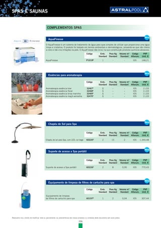 396
SPAS E SAUNAS
COMPLEMENTOS SPAS
AquaFinesse
O AquaFinesse é um sistema de tratamento de água para spas simples de utilizar que proporciona uma água
limpa e cristalina. O produto foi testado em termos ambientais e dermatológicos, provando-se que não cheira
a cloro e não cria irritações na pele. O AquaFinesse não inclui na sua constituição produtos químicos abrasivos.
AquaFinesse P101RE
1 - - I05 168,21
Essências para aromaterapia
Aromaterapia essência kiwi 32467E
1 - - I05 11,03
Aromaterapia essência floral 32468E
1 - - I05 11,03
Aromaterapia essência brisa marinha 32469E
1 - - I05 11,03
Aromaterapia essência maçã vermelha 32470E
1 - - I05 11,03
Chapéu de Sol para Spa
Chapéu de sol para Spa, com LED, cor bege 60220E
2 15 2 I05 1.340,48
Suporte de acesso a Spa portátil
Suporte de acesso a Spa portátil 60226E
2 8 0,95 I05 770,43
Equipamento de limpeza de filtros de cartucho para spa
Equipamento de limpeza
de filtros de cartucho para spa 60197E
1 2 0,04 I05 307,44
New
AquaFinesse
O AquaFinesse é um sistema de tratamento de água para spas simples de utilizar que proporciona uma água
limpa e cristalina. O produto foi testado em termos ambientais e dermatológicos, provando-se que não cheira
a cloro e não cria irritações na pele. O AquaFinesse não inclui na sua constituição produtos químicos abrasivos.
AquaFinesse P101RE
1 - - I05 168,21
New
Código Emb. Peso Kg Volume m3
Código PVP
Standard Standard Standard Alfanum. Unit. €
New
Essências para aromaterapia
Aromaterapia essência kiwi 32467E
1 - - I05 11,03
Aromaterapia essência floral 32468E
1 - - I05 11,03
Aromaterapia essência brisa marinha 32469E
1 - - I05 11,03
Aromaterapia essência maçã vermelha 32470E
1 - - I05 11,03
New
Código Emb. Peso Kg Volume m3
Código PVP
Standard Standard Standard Alfanum. Unit. €
New
Chapéu de Sol para Spa
Chapéu de sol para Spa, com LED, cor bege 60220E
2 15 2 I05 1.340,48
New
Código Emb. Peso Kg Volume m3
Código PVP
Standard Standard Standard Alfanum. Unit. €
Suporte de acesso a Spa portátil
Suporte de acesso a Spa portátil 60226E
2 8 0,95 I05 770,43
New
Código Emb. Peso Kg Volume m3
Código PVP
Standard Standard Standard Alfanum. Unit. €
Equipamento de limpeza de filtros de cartucho para spa
Equipamento de limpeza
de filtros de cartucho para spa 60197E
1 2 0,04 I05 307,44
New
Código Emb. Peso Kg Volume m3
Código PVP
Standard Standard Standard Alfanum. Unit. €
Reservamo-nos o direito de modificar, total ou parcialmente, as características dos nossos produtos e o conteúdo deste documento sem aviso prévio.
 