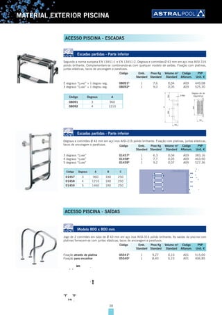 38
MATERIAL EXTERIOR PISCINA
ACESSO PISCINA - ESCADAS
Escadas partidas - Parte inferior
Segundo a norma europeia EN 13451-1 e EN 13451-2. Degraus e corrimões Ø 43 mm em aço inox AISI-316
polido brilhante. Complementam-se combinando-as com qualquer modelo de saídas. Fixação com platinas,
juntas elásticas, tacos de ancoragem e parafusos.
2 degraus “Luxe” + 1 degrau seg. 08091A
1 7,6 0,04 A09 449,08
3 degraus “Luxe” + 1 degrau seg. 08092A
1 9,0 0,05 A09 525,30
Código Degraus A
08091 3 960
08092 4 1210
Degrau de de
segurança
Escadas partidas - Parte inferior
Degraus e corrimões Ø 43 mm em aço inox AISI-316 polido brilhante. Fixação com platinas, juntas elásticas,
tacos de ancoragem e parafusos.
3 degraus “Luxe” 01457A
1 6,3 0,04 A09 383,16
4 degraus “Luxe” 01458A
1 7,7 0,05 A09 463,50
5 degraus “Luxe” 01459A
1 9,2 0,07 A09 527,36
Código Degraus A B C
01457 3 960 180 250
01458 4 1210 180 250
01459 5 1460 180 250
ACESSO PISCINA - SAÍDAS
Modelo 800 x 800 mm
Jogo de 2 corrimões em tubo de Ø 43 mm em aço inox AISI-316 polido brilhante. As saídas da piscina com
platinas fornecem-se com juntas elásticas, tacos de ancoragem e parafusos.
Fixação através de platina 05541A
1 9,27 0,10 A01 515,00
Fixação para encastrar 05540A
1 8,40 0,10 A01 406,85
Código Emb. Peso Kg Volume m3
Código PVP
Standard Standard Standard Alfanum. Unit. €
Código Emb. Peso Kg Volume m3
Código PVP
Standard Standard Standard Alfanum. Unit. €
Código Emb. Peso Kg Volume m3
Código PVP
Standard Standard Standard Alfanum. Unit. €
 
