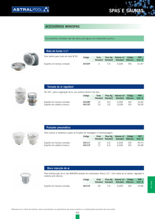 401
SPAS E SAUNAS
ACESSÓRIOS MINISPAS
Os acessórios cromados não são aptos para águas com tratamento químico.
Ralo de fundo 11
/2”
Com joelho para colar em tubo Ø 50.
Espelho em bronze cromado 04104E
3 7,5 0,028 I05 61,97
Tomada de ar regulável
De 3/4”, para a regulação de ar, por sistema Venturi dos jets.
Espelho em bronze cromado 04108E
10 9,0 0,028 I05 33,66
Espelho em plástico branco 04110E
10 3,0 0,028 I05 30,09
Pulsador pneumático
Para colocar a trabalhar e parar as funções de massagem e hidromassagem.
Espelho em bronze cromado 04111E
10 6,0 0,028 I05 49,73
Espelho em plástico branco 04113E
12 6,0 0,028 I05 36,98
Boca injecção de ar
Para distribuição de ar nas MINISPA através do compressor. Rosca 1/2”. Com saída de ar lateral, regulável e
sistema anti-retorno.
Espelho em bronze cromado 04114E
20 7,5 0,028 I05 19,89
Código Emb. Peso Kg Volume m3
Código PVP
Standard Standard Standard Alfanum. Unit. €
Código Emb. Peso Kg Volume m3
Código PVP
Standard Standard Standard Alfanum. Unit. €
Código Emb. Peso Kg Volume m3
Código PVP
Standard Standard Standard Alfanum. Unit. €
Código Emb. Peso Kg Volume m3
Código PVP
Standard Standard Standard Alfanum. Unit. €
Reservamo-nos o direito de modificar, total ou parcialmente, as características dos nossos produtos e o conteúdo deste documento sem aviso prévio.
SPASESAUNAS
 