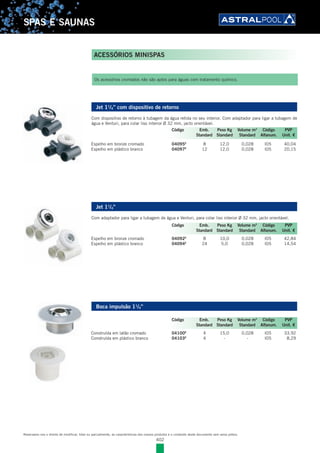 402
SPAS E SAUNAS
Jet 11
/4” com dispositivo de retorno
Com dispositivo de retorno à tubagem da água retida no seu interior. Com adaptador para ligar a tubagem de
água e Venturi, para colar liso interior Ø 32 mm, jacto orientável.
Espelho em bronze cromado 04095E
8 12,0 0,028 I05 40,04
Espelho em plástico branco 04097E
12 12,0 0,028 I05 20,15
Jet 11
/4”
Com adaptador para ligar a tubagem de água e Venturi, para colar liso interior Ø 32 mm, jacto orientável.
Espelho em bronze cromado 04092E
8 10,0 0,028 I05 42,84
Espelho em plástico branco 04094E
24 5,0 0,028 I05 14,54
Boca impulsão 11
/4”
Construída em latão cromado 04100E
4 15,0 0,028 I05 33,92
Construída em plástico branco 04103E
4 - - I05 8,29
Os acessórios cromados não são aptos para águas com tratamento químico.
Código Emb. Peso Kg Volume m3
Código PVP
Standard Standard Standard Alfanum. Unit. €
Código Emb. Peso Kg Volume m3
Código PVP
Standard Standard Standard Alfanum. Unit. €
Código Emb. Peso Kg Volume m3
Código PVP
Standard Standard Standard Alfanum. Unit. €
ACESSÓRIOS MINISPAS
Reservamo-nos o direito de modificar, total ou parcialmente, as características dos nossos produtos e o conteúdo deste documento sem aviso prévio.
 
