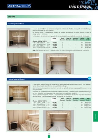 405
SPAS E SAUNAS
Sauna Spaecial Basic
A sauna Spaecial Basic foi fabricada com painéis verticais de Abedul, inclui porta em vidro transpa-
rente e iluminação de LEDs brancos.
Os bancos, apoios e cabeceiras em madeira de Abbachi atribuem-lhe um toque especial e clean de
design actual e simplista.
Inclui quadro de controlo com regulador de temperatura e temporizador de controlo da iluminação.
Modelos (220 V / 380 V)
135 x 135 x 220 cm - 3 Kw 60785E
1 - - K01 5.707,84
180 x 180 x 220 cm - 5 Kw 60786E
1 - - K01 6.902,93
220 x 220 x 220 cm - 6 Kw 60787E
1 - - K01 8.736,73
260 x 220 x 220 cm - 7,5 Kw 60788E
1 - - K01 9.385,85
Nota: este modelo não inclui a fachada frontal em vidro. As imagens apresentadas são ilustrativas.
Sauna Spaecial Select
A nova sauna Spaecial Select da AstralPool foi desenhada especialmente para cumprir com as expec-
tativas dos utilizadores em termos de durabilidade e design.
Com linhas direitas e acabamentos clean, permite ser aplicada tanto em espaços públicos como numa
solução privada.
Fabricada em painéis verticais de Hemlock ou Wengué contem a fachada frontal totalmente envidraça-
da, com os apoios, bancos e cabeceiras desenhados em madeira de Abbachi.
Inclui iluminação de LEDs brancos e um sistema de cromaterapia multicolor. O quadro de controlo
permite regular a temperatura e controlar os sistemas de iluminação.
Modelos (220 V / 380 V)
135 x 135 x 206 cm 3 Kw 60781E
1 - - K01 9.560,27
180 x 180 x 206 cm 5 Kw 60782E
1 - - K01 10.643,72
220 x 220 x 206 cm 6 Kw 60783E
1 - - K01 12.501,65
260 x 220 x 206 cm 7,5 Kw 60784E
1 - - K01 13.022,68
Sauna Spaecial Basic
A sauna Spaecial Basic foi fabricada com painéis verticais de Abedul, inclui porta em vidro transpa-
rente e iluminação de LEDs brancos.
Os bancos, apoios e cabeceiras em madeira de Abbachi atribuem-lhe um toque especial e clean de
design actual e simplista.
Inclui quadro de controlo com regulador de temperatura e temporizador de controlo da iluminação.
Modelos (220 V / 380 V)
135 x 135 x 220 cm - 3 Kw 60785E
1 - - K01 5.707,84
180 x 180 x 220 cm - 5 Kw 60786E
1 - - K01 6.902,93
220 x 220 x 220 cm - 6 Kw 60787E
1 - - K01 8.736,73
260 x 220 x 220 cm - 7,5 Kw 60788E
1 - - K01 9.385,85
Nota: este modelo não inclui a fachada frontal em vidro. As imagens apresentadas são ilustrativas.
New
Código Emb. Peso Kg Volume m3
Código PVP
Standard Standard Standard Alfanum. Unit. €
New
Sauna Spaecial Select
A nova sauna Spaecial Select da AstralPool foi desenhada especialmente para cumprir com as expec-
tativas dos utilizadores em termos de durabilidade e design.
Com linhas direitas e acabamentos clean, permite ser aplicada tanto em espaços públicos como numa
solução privada.
Fabricada em painéis verticais de Hemlock ou Wengué contem a fachada frontal totalmente envidraça-
da, com os apoios, bancos e cabeceiras desenhados em madeira de Abbachi.
Inclui iluminação de LEDs brancos e um sistema de cromaterapia multicolor. O quadro de controlo
permite regular a temperatura e controlar os sistemas de iluminação.
Modelos (220 V / 380 V)
135 x 135 x 206 cm 3 Kw 60781E
1 - - K01 9.560,27
180 x 180 x 206 cm 5 Kw 60782E
1 - - K01 10.643,72
220 x 220 x 206 cm 6 Kw 60783E
1 - - K01 12.501,65
260 x 220 x 206 cm 7,5 Kw 60784E
1 - - K01 13.022,68
New
Código Emb. Peso Kg Volume m3
Código PVP
Standard Standard Standard Alfanum. Unit. €
SAUNAS
SPASESAUNAS
 