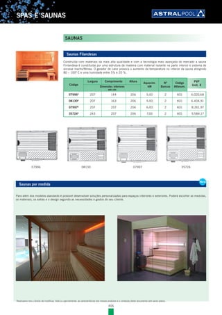 406
SPAS E SAUNAS
Saunas Filandesas
Construída com materiais da mais alta qualidade e com a tecnologia mais avançada do mercado a sauna
Finlandesa é constituída por uma estrutura de madeira com material isolante na parte interior e sistema de
encaixe macho/fêmea. O gerador de calor provoca o aumento da temperatura no interior da sauna atingindo
80 – 100º C e uma humidade entre 5% e 20 %.
Código
Largura Comprimento Altura
Aquecim.
kW
Nº
Bancos
Código
Alfanum.
PVP
Unit. €Dimensões interiores
em cm
07996E
207 144 206 5,00 2 K01 6.020,68
08130E
207 163 206 5,00 2 K01 6.404,91
07997E
207 207 206 6,00 2 K01 8.261,97
35724E
243 207 206 7,00 2 K01 9.584,17
Saunas por medida
Para além dos modelos standards é possível desenvolver soluções personalizadas para espaços interiores e exteriores. Poderá escolher as medidas,
os materiais, os extras e o design segundo as necessidades e gostos do seu cliente.
New
Saunas por medida
Para além dos modelos standards é possível desenvolver soluções personalizadas para espaços interiores e exteriores. Poderá escolher as medidas,
os materiais, os extras e o design segundo as necessidades e gostos do seu cliente.
New
SAUNAS
Reservamo-nos o direito de modificar, total ou parcialmente, as características dos nossos produtos e o conteúdo deste documento sem aviso prévio.
07996 3572408130 07997
 