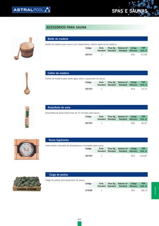 407
SPAS E SAUNAS
Balde de madeira
Balde de madeira para sauna com revestimento interior especial em plástico.
09701E
1 - - K01 91,04
Colher de madeira
Colher de madeira para verter água sobre o aquecedor da sauna.
09702E
1 - - K01 10,10
Ampulheta de areia
Ampulheta de areia tradicional de 15 minutos para sauna.
09705E
1 - - K01 36,47
Termo higrómetro
Instrumento indicador de temperatura e humidade para sauna.
09704E
1 - - K01 120,87
Carga de pedras
Carga de pedras para aquecedor de sauna.
07998E
1 - - K01 58,14
Código Emb. Peso Kg Volume m3
Código PVP
Standard Standard Standard Alfanum. Unit. €
Código Emb. Peso Kg Volume m3
Código PVP
Standard Standard Standard Alfanum. Unit. €
Código Emb. Peso Kg Volume m3
Código PVP
Standard Standard Standard Alfanum. Unit. €
Código Emb. Peso Kg Volume m3
Código PVP
Standard Standard Standard Alfanum. Unit. €
Código Emb. Peso Kg Volume m3
Código PVP
Standard Standard Standard Alfanum. Unit. €
ACESSÓRIOS PARA SAUNA
SPASESAUNAS
 