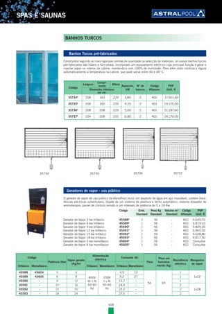 408
SPAS E SAUNAS
35734 35735 35736 35737
Código
Largura
Compri-
mento
Altura
Aquecim.
kW
Nº de
bancos
Código
Alfanum.
PVP
Unit. €Dimensões interiores
em cm
35734E
208 143 220 3,80 2 K01 17.921,40
35735E
208 160 220 4,20 2 K01 19.125,00
35736E
208 208 220 5,00 2 K01 21.297,60
35737E
224 208 220 6,80 2 K01 24.174,00
Banhos Turcos pré-fabricados
Construídos segundo as mais rigorosas normas de qualidade na selecção de materiais, os nossos banhos turcos
pré-fabricados são fiáveis e funcionais. Incorporam um equipamento eléctrico cuja principal função é gerar e
injectar vapor no interior da cabine, mantendo-a com 100% de humidade. Para além disto controla e regula
automaticamente a temperatura na cabine, que pode variar entre 40 e 46º C.
Geradores de vapor - uso público
O gerador de vapor de uso público da AstralPool inclui um depósito de água em aço inoxidável, contem resis-
tências eléctricas substituíveis, dispõe de um sistema de abertura e fecho automático, sistema doseador de
aromoterapia, painel de controlo remoto e um intervalo de potência de 3 a 18 Kw.
Gerador de Vapor 3 kw trifásico 45588E
1 56 - K01 5.645,70
Gerador de Vapor 6 kw trifásico 45589E
1 56 - K01 5.819,10
Gerador de Vapor 9 kw trifásico 45590E
1 56 - K01 5.829,30
Gerador de Vapor 12 kw trifásico 45591E
1 56 - K01 5.865,00
Gerador de Vapor 15 kw trifásico 45592E
1 56 - K01 9.628,80
Gerador de Vapor 18 kw trifásico 45593E
1 56 - K01 9.817,50
Gerador de Vapor 3 kw monofásico 45604E
1 56 - K01 Consultar
Gerador de Vapor 6 kw monofásico 45605E
1 56 - K01 Consultar
Código Emb. Peso Kg Volume m3
Código PVP
Standard Standard Standard Alfanum. Unit. €
BANHOS TURCOS
Código
Potência (Kw)
Vapor gerado
(Kg/hr)
Alimentação
eléctrica
Consumo (A)
Peso
Peso em
funciona-
mento (kg)
Resistência
eléctrica
Mangueira
de vapor
Trifásico Monofásico Trifásico Monofásico Trifásico Monofásico
45588 45604 3 4
400V
III + N
50-60
Hz
230V
I + N
50-60
Hz
4.5 12
56 65
1
1x2245589 45605 6 8 9.2 27 1
45590 - 9 12 13.7 - 1
45591 - 12 16 18.4 - 2
1x2845592 - 15 20 23.0 - 2
45593 - 18 24 27.5 - 2
 
