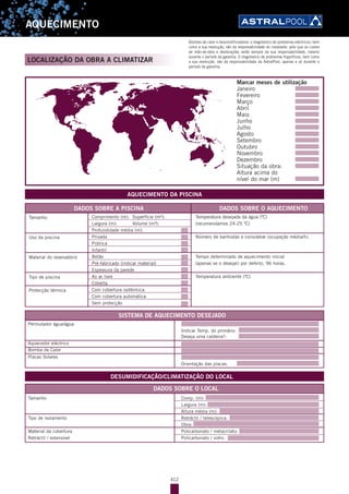 412
AQUECIMENTO
LOCALIZAÇÃO DA OBRA A CLIMATIZAR
AQUECIMENTO DA PISCINA
DADOS SOBRE A PISCINA
SISTEMA DE AQUECIMENTO DESEJADO
DADOS SOBRE O LOCAL
DESUMIDIFICAÇÃO/CLIMATIZAÇÃO DO LOCAL
DADOS SOBRE O AQUECIMENTO
Marcar meses de utilização
Janeiro
Fevereiro
Março
Abril
Maio
Junho
Julho
Agosto
Setembro
Outubro
Novembro
Dezembro
Situação da obra:
Altura acima do
nível do mar (m)
Tamanho
Uso da piscina
Material do reservatório
Tipo de piscina
Protecção térmica
Comprimento (m): Superfície (m²):
Largura (m): Volume (m³):
Profundidade média (m):
Privada
Pública
Infantil
Betão
Pré-fabricado (indicar material)
Espessura da parede
Ao ar livre
Coberta
Com cobertura isotérmica
Com cobertura automática
Sem protecção
Temperatura desejada da água (ºC)
(recomendamos 24-25 ºC)
Número de banhistas a considerar (ocupação média/h).
Tempo determinado de aquecimento inicial
(apenas se o desejar) por defeito, 96 horas.
Temperatura ambiente (ºC)
Permutador água/água
Indicar Temp. do primário:
Deseja uma caldeira?:
Aquecedor eléctrico
Bomba de Calor
Placas Solares
Orientação das placas:
Tamanho Comp. (m):
Largura (m):
Altura média (m):
Tipo de isolamento Retráctil / telescópica:
Obra:
Material da cobertura Policarbonato / metacrilato:
Retráctil / extensível Policarbonato / vidro:
Bombas de calor e desumidificadores: o diagnóstico de problemas eléctricos, bem
como a sua resolução, são da responsabilidade do instalador, pelo que os custos
de mão-de-obra e deslocações serão sempre da sua responsabilidade, mesmo
durante o período de garantia. O diagnóstico de problemas frigoríficos, bem como
a sua resolução, são da responsabilidade da AstralPool, apenas e só durante o
período de garantia.
 