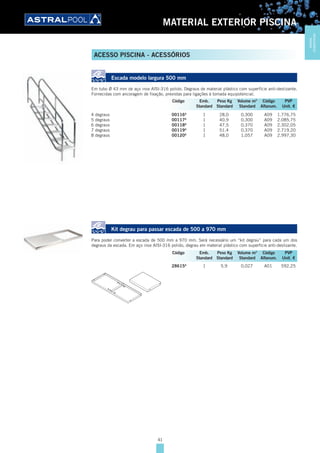 41
MATERIAL EXTERIOR PISCINA
Escada modelo largura 500 mm
Em tubo Ø 43 mm de aço inox AISI-316 polido. Degraus de material plástico com superfície anti-deslizante.
Fornecidas com ancoragem de fixação, previstas para ligações à tomada equipotencial.
4 degraus 00116A
1 28,0 0,300 A09 1.776,75
5 degraus 00117A
1 40,9 0,300 A09 2.085,75
6 degraus 00118A
1 47,5 0,370 A09 2.302,05
7 degraus 00119A
1 51,4 0,370 A09 2.719,20
8 degraus 00120A
1 48,0 1,057 A09 2.997,30
Kit degrau para passar escada de 500 a 970 mm
Para poder converter a escada de 500 mm a 970 mm. Será necessário um “kit degrau” para cada um dos
degraus da escada. Em aço inox AISI-316 polido, degrau em material plástico com superfície anti-deslizante.
28615A
1 5,9 0,027 A01 592,25
Código Emb. Peso Kg Volume m3
Código PVP
Standard Standard Standard Alfanum. Unit. €
Código Emb. Peso Kg Volume m3
Código PVP
Standard Standard Standard Alfanum. Unit. €
ACESSO PISCINA - ACESSÓRIOS
MATERIAL
EXTERIORPISCINA
 