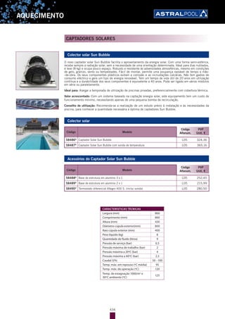 434
AQUECIMENTO
Colector solar Sun Bubble
O novo captador solar Sun Bubble facilita o aproveitamento da energia solar. Com uma forma semi-esférica,
recebe sempre a radiação solar, sem a necessidade de uma orientação determinada. Ideal para dias nublados,
é leve (8 kg) e ocupa pouco espaço. Robusto e resistente às adversidades atmosféricas, mesmo em condições
de gelo, granizo, vento ou tempestades. Fácil de montar, permite uma poupança razoável de tempo e mão-
-de-obra. Os seus componentes plásticos evitam a corrosão e as incrustações calcárias. Não tem gastos de
consumo eléctrico e gera um tipo de energia renovável. Tem um tempo de vida útil de 20 anos em utilização
contínua e a durabilidade dos seus componentes é equivalente a 40 anos. Pode ser ligado em vários módulos
em série ou paralelamente.
Ideal para: Alargar a temporada de utilização de piscinas privadas, preferencialmente com cobertura térmica.
Valor acrescentado: Com um sistema baseado na captação energia solar, este equipamento tem um custo de
funcionamento mínimo, necessitando apenas de uma pequena bomba de recirculação.
Conselho de utilização: Recomenda-se a realização de um estudo prévio à instalação e às necessidades da
piscina, para conhecer a quantidade necessária e óptima de captadores Sun Bubble.
Colector solar
Código Modelo
Código
Alfanum.
PVP
Unit. €
58486D
Captador Solar Sun Bubble L05 324,36
58487D
Captador Solar Sun Bubble com sonda de temperatura L05 365,16
Acessórios do Captador Solar Sun Bubble
Código Modelo
Código
Alfanum.
PVP
Unit. €
58488D
Base de estrutura em alumínio 3 x 1 L05 252,45
58489D
Base de estrutura em alumínio 2 x 1 L05 215,99
58490D
Termostato diferencial Allegro 400 S. (inclui sonda) L05 280,50
CAPTADORES SOLARES
CARACTERÍSTICAS TÉCNICAS
Largura (mm) 860
Comprimento (mm) 860
Altura (mm) 430
Diâmetro cúpula exterior(mm) 800
Raio cúpula exterior (mm) 400
Peso líquido (kg) 8
Quantidade de fluído (litros) 9
Pressão de serviço (bar) 0,5
Pressão máxima de trabalho (bar) 2
Pressão máxima a 20ºC (bar) 4
Pressão máxima a 40ºC (bar) 2,5
Caudal (l/h) 50 - 100
Temp. máx. em repouso (ºC média) 95
Temp. máx. de operação (ºC) 120
Temp. de estagnação 1000/m2
e
30ºC ambiente (ºC)
125
 