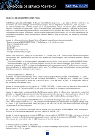 460
CONDIÇÕES DE SERVIÇO PÓS-VENDA
No âmbito da aplicação das Condições de Serviço Técnico Pós-Venda, presume-se que todos os Clientes-Instaladores são
responsáveis por possuir formação electromecânica base para efectuar diagnósticos preliminares e, com isso, conse-
guir identificar componentes avariados, sempre que tal seja tecnicamente possível com recurso apenas a ferramentas/
utensílios considerados indispensáveis à prática. Simultaneamente, considera-se que terão a capacidade de efectuar a
substituição dos mesmos componentes avariados num determinado equipamento. Excluem-se destes pressupostos, os
componentes directamente relacionados com circuitos de refrigeração ou componentes que, por indicação expressa das
instruções do equipamento, ou por implicidade da sua forma (exemplo: selos do fabricante) não possam ser desmonta-
dos/removidos.
No caso de o Cliente solicitar um Serviço Técnico Pós-Venda, deverá fornecer os seguintes dados:
- Data de compra na FLUIDRA PORTUGAL (nº da factura ou nº da guia de remessa);
- Data de instalação do produto;
- Código do produto;
- Quantidade;
- Número de série (se aplicável);
- Descrição do motivo da solicitação.
A forma como é prestado o Serviço Técnico Pós-Venda na FLUIDRA PORTUGAL, varia consoante a mobilidade do produ-
to/equipamento. Esta diferenciação é efectuada entre aqueles que são considerados como facilmente amovíveis e aqueles
que não o são:
- Produtos considerados facilmente amovíveis: a generalidade dos produtos comercializados pela FLUIDRA PORTUGAL;
- Produtos considerados como não facilmente amovíveis: bombas de calor, desumidificadores, filtros de areia com diâ-
metro igual ou superior a 1050 mm, baterias de válvulas automáticas, equipamentos de UV’s não monobloco, controla-
dores com câmaras de análise, electrolizadores salinos gama Piscina Pública, spa´s, banhos de vapor, saunas, coberturas
automáticas, coberturas telescópicas, entre outros.
1. PRODUTOS FACILMENTE AMOVÍVEIS
Neste caso e independentemente de o serviço ser solicitado ao abrigo ou fora da garantia, compete sempre ao Cliente
fazer chegar o produto/equipamento a um dos balcões de atendimento da FLUIDRA PORTUGAL. Para tal, pode o cliente
recorrer ou a serviço próprio de despachos, ou ao nosso serviço “FLUIDRA SOBRE RODAS”, ou entregá-lo em mão num
dos balcões da FLUIDRA PORTUGAL.
No caso de entrega em mão num dos balcões da FLUIDRA PORTUGAL, o cliente recebe um documento denominado de
Guia de Recepção de Equipamento (GRE), o qual serve de comprovativo da entrega do produto/equipamento.
No caso de a garantia ser considerada válida, não há lugar a qualquer débito de mão-de-obra, materiais e/ou consumíveis
aplicados na reparação do produto/equipamento. O produto/equipamento reparado será disponibilizado no balcão de aten-
dimento em que foi entregue, os custos de envio para qualquer outra morada serão suportados pelo Cliente.
Nas situações consideradas pela FLUIDRA PORTUGAL como estando fora de garantia, todas as reparações em que o
valor a debitar seja superior a 50,00€ + IVA, serão previamente orçamentadas e terão de ter aprovação escrita por parte
do Cliente. As que sejam de valor total inferior a 50,00€ + IVA, a FLUIDRA PORTUGAL reserva-se ao direito de avançar
com a reparação sem aprovação prévia.
Nos casos em que o diagnóstico não revele nada de anormal com o equipamento, a FLUIDRA PORTUGAL reserva-se ao
direito de facturar custos de avaliação até um limite máximo de 50,00€ + IVA.
No caso de orçamentos que demorem mais de 120 dias a ser aprovados, a FLUIDRA PORTUGAL reserva-se ao direito de
devolver o produto ao Cliente debitando os custos de transporte mais taxa de armazenamento (25,00€ + IVA), não sem
antes efectuar um aviso prévio, entre 10 a 20 dias, antes de terminar o prazo.
2. PRODUTOS NÃO FACILMENTE AMOVÍVEIS
Ao solicitar um Serviço Técnico Pós-Venda em obra, o Cliente deverá sempre mencionar se o equipamento está, no seu
entender, dentro ou fora de garantia.
CONDIÇÕES DE SERVIÇO TÉCNICO PÓS-VENDA
 