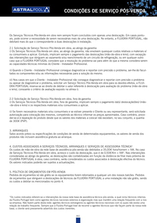 461
CONDIÇÕES DE SERVIÇO PÓS-VENDA
Os Serviços Técnicos Pós-Venda em obra nem sempre ficam concluídos com apenas uma deslocação. Em casos pontu-
ais, pode ocorrer a necessidade de serem necessárias mais de uma deslocação. No entanto, a FLUIDRA PORTUGAL, não
debitará mais do que o correspondente a duas deslocações à instalação.
2.1 Solicitação de Serviço Técnico Pós-Venda em obra, ao abrigo da garantia
i) Os Serviços Técnicos Pós-Venda em obra, ao abrigo da garantia, não envolvem quaisquer custos relativos a materiais e/
ou consumíveis a aplicar. Contudo, implicam sempre o pagamento das deslocações (mão-de-obra e kms), com excepção
das intervenções que obriguem ao vazamento e/ou reenchimento de um circuito de refrigeração, ou em qualquer outro
caso que a FLUIDRA PORTUGAL considere que a resolução do problema vai para além do que a mesma considera serem
as capacidades técnicas mínimas do Cliente - Instalador Profissional.
ii) Quando o Cliente - Instalador Profissional consegue diagnosticar e reportar com precisão o problema, ser-lhe-ão facul-
tados os componentes e/ou as informações necessárias para a solução do mesmo.
iii) Nos casos em que o Cliente - Instalador Profissional não consegue diagnosticar e reportar com precisão o problema
ou apesar de diagnosticar o problema, solicitar um Serviço Técnico Pós-Venda em obra para os devidos efeitos, a FLUI-
DRA PORTUGAL reserva-se ao direito de debitar o valor referente à deslocação para avaliação do problema (mão-de-obra
e kms), consoante o critério de avaliação exposto na alínea i).
2.2 Solicitação de Serviço Técnico Pós-Venda em obra, fora de garantia
i) Os Serviços Técnicos Pós-Venda em obra, fora de garantia, implicam sempre o pagamento da(s) deslocação(ões) (mão-
-de-obra e kms) e os respectivos materiais e/ou consumíveis a aplicar.
ii) Se forem necessários materiais e/ou consumíveis e se estiver presente o Cliente ou seu representante, será solicitada
autorização para colocação dos mesmos, competindo ao técnico informar os preços aproximados. Caso contrário, proce-
der-se-á à reparação do produto desde que os valores dos materiais a colocar não excedam, no seu conjunto, a quantia
de 300€ (PVP).
3. ARRANQUES
Salvo acordo prévio ou especificações de condições de venda de determinados equipamentos, os valores de venda dos
produtos não incluiem assistência gratuita ao arranque.
4. CUSTOS ASSOCIADOS A SERVIÇOS TÉCNICOS, ARRANQUES E SERVIÇOS DE ASSESSORIA TÉCNICA*
Os custos de mão-de-obra da rede base de assistência pós-venda são debitados a 35,00€ hora/homem + IVA. No caso
de Serviços Técnicos Pós-Venda em obra, acresce o custo da deslocação, que é de 0,50€/Km + IVA*. Nas intervenções
consideradas ao abrigo da garantia, as deslocações são contabilizadas em função da distância da filial mais próxima da
FLUIDRA PORTUGAL à obra, caso contrário, serão considerados os custos associados à deslocação efectiva do técnico.
Os valores indicados poderão ser sujeitos a actualizações.
5. POLÍTICA DE ORÇAMENTOS EM PÓS-VENDA
Pedidos de orçamentos só são grátis se os equipamentos forem retornados a qualquer um dos nossos balcões. Pedidos
de orçamentos que obriguem a deslocações de técnicos da FLUIDRA PORTUGAL a uma instalação não são grátis, sendo
os custos a debitar os mencionados no ponto 4.
*Os custos indicados referem-se a intervenções da nossa rede base de assistência técnica pós-venda, a qual inclui técnicos internos
da Fluidra Portugal bem como agentes técnicos nacionais externos à organização mas que mantêm uma relação frequente com a nos-
sa empresa. Não fazem parte desta rede: agentes técnicos estrangeiros ou agentes técnicos nacionais com os quais não exista uma
relação de trabalho frequente. Sempre que a Fluidra Portugal tiver de recorrer a agentes técnicos que não façam parte da nossa rede
base, o cliente será previamente advertido dos custos inerentes.
 