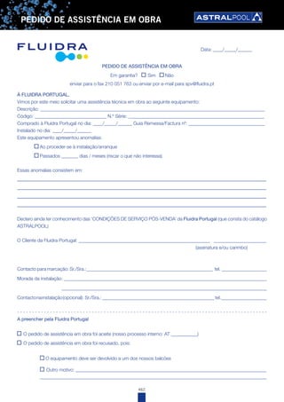 462
PEDIDO DE ASSISTÊNCIA EM OBRA
Data: ____/_____/______
À FLUIDRA PORTUGAL,
Vimos por este meio solicitar uma assistência técnica em obra ao seguinte equipamento:
Descrição: ______________________________________________________________________________________________
Código: ______________________________ N.º Série: _________________________________________________________
Comprado à Fluidra Portugal no dia: ____/_____/______ Guia Remessa/Factura nº: ________________________________
Instalado no dia: ____/_____/______
Este equipamento apresentou anomalias:
Ao proceder-se à instalação/arranque
Passados _______ dias / meses (riscar o que não interessa)
Essas anomalias consistem em:
_______________________________________________________________________________________
_______________________________________________________________________________________
_______________________________________________________________________________________
_______________________________________________________________________________________
Declaro ainda ter conhecimento das ‘CONDIÇÕES DE SERVIÇO PÓS-VENDA’ da Fluidra Portugal (que consta do catálogo
ASTRALPOOL)
O Cliente da Fluidra Portugal: _______________________________________________________ ______________________
(assinatura e/ou carimbo)
Contacto para marcação: Sr./Sra.:_____________________________________________________ tel. ___________________
Morada da instalação: _____________________________________________________________________________________
______________________________________________________________________________________
Contactonainstalação(opcional): Sr./Sra.:_______________________________________________tel.___________________
- - - - - - - - - - - - - - - - - - - - - - - - - - - - - - - - - - - - - - - - - - - - - - - - - - - - - - - - - - - - - - - - - - - - - - - - - - - - - - - - - - - -
A preencher pela Fluidra Portugal
O pedido de assistência em obra foi aceite (nosso processo interno: AT ___________)
O pedido de assistência em obra foi recusado, pois:
O equipamento deve ser devolvido a um dos nossos balcões
Outro motivo: ________________________________________________________________________________
_______________________________________________________________________________________________
PEDIDO DE ASSISTÊNCIA EM OBRA
Em garantia? Sim Não
enviar para o fax 210 051 763 ou enviar por e-mail para spv@fluidra.pt
 