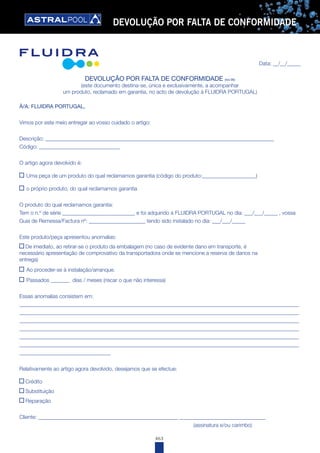 463
DEVOLUÇÃO POR FALTA DE CONFORMIDADE
Data: __/__/_____
DEVOLUÇÃO POR FALTA DE CONFORMIDADE (rev.06)
(este documento destina-se, única e exclusivamente, a acompanhar
um produto, reclamado em garantia, no acto de devolução à FLUIDRA PORTUGAL)
À/A: FLUIDRA PORTUGAL,
Vimos por este meio entregar ao vosso cuidado o artigo:
Descrição: _____________________________________________________________________________________
Código: ______________________________
O artigo agora devolvido é:
Uma peça de um produto do qual reclamamos garantia (código do produto:____________________)
o próprio produto, do qual reclamamos garantia
O produto do qual reclamamos garantia:
Tem o n.º de série ___________________________ e foi adquirido à FLUIDRA PORTUGAL no dia: ___/___/_____ , vossa
Guia de Remessa/Factura nº: _____________________ tendo sido instalado no dia: ___/___/_____
Este produto/peça apresentou anomalias:
De imediato, ao retirar-se o produto da embalagem (no caso de evidente dano em transporte, é
necessário apresentação de comprovativo da transportadora onde se mencione a reserva de danos na
entrega)
Ao proceder-se à instalação/arranque.
Passados _______ dias / meses (riscar o que não interessa)
Essas anomalias consistem em:
________________________________________________________________________________________________________
________________________________________________________________________________________________________
________________________________________________________________________________________________________
________________________________________________________________________________________________________
________________________________________________________________________________________________________
________________________________________________________________________________________________________
__________________________________
Relativamente ao artigo agora devolvido, desejamos que se efectue:
Crédito
Substituição
Reparação
Cliente: ____________________________________________________ ________________________________
(assinatura e/ou carimbo)
 
