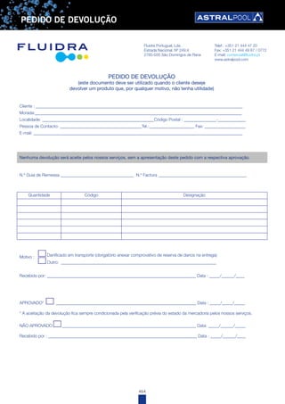 464
PEDIDO DE DEVOLUÇÃO
PEDIDO DE DEVOLUÇÃO
(este documento deve ser utilizado quando o cliente deseje
devolver um produto que, por qualquer motivo, não tenha utilidade)
Cliente : ________________________________________________________________________________________________
Morada:________________________________________________________________________________________________
Localidade: ____________________________________________________Código Postal : _______________-_____________
Pessoa de Contacto: ______________________________________Tel.:_____________________ Fax: ___________________
E-mail: _________________________________________________________________________________________________
Nenhuma devolução será aceite pelos nossos serviços, sem a apresentação deste pedido com a respectiva aprovação.
N.º Guia de Remessa __________________________________ N.º Factura _________________________________________
Quantidade Código Designação
Motivo : Danificado em transporte (obrigatório anexar comprovativo de reserva de danos na entrega)
Outro: ________________________________________________________________________
Recebido por: _____________________________________________________________________ Data : _____/______/____
APROVADO* _________________________________________________________________ Data : _____/_____/_____
* A aceitação da devolução fica sempre condicionada pela verificação prévia do estado da mercadoria pelos nossos serviços.
NÃO APROVADO ______________________________________________________________ Data: _____/______/_____
Recebido por : _____________________________________________________________________ Data : _____/______/____
Fluidra Portugual, Lda Telef.: +351 21 444 47 20
Estrada Nacional, Nº 249.4 Fax: +351 21 444 49 87 / 0772
2785-035 São Domingos de Rana E-mail: comercial@fluidra.pt
www.astralpool.com
 