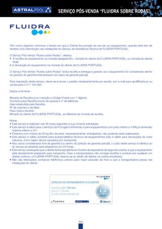 465
SERVIÇO PÓS-VENDA “FLUIDRA SOBRE RODAS”
Tem como objectivo minimizar o tempo em que o Cliente fica privado do uso de um equipamento, quando este tem de
receber uma intervenção nas instalações do Serviço de Assistência Técnica da FLUIDRA PORTUGAL.
O Serviço Pós-Venda “Fluidra sobre Rodas”, oferece:
•	 A recolha do equipamento na morada desejada (Ex.: morada do cliente da FLUIDRA PORTUGAL, ou morada do cliente
final);
•	A devolução do equipamento na morada do cliente da FLUIDRA PORTUGAL.
O Serviço Pós-Venda “Fluidra sobre Rodas” (inclui recolha e entrega) é gratuito se o equipamento for considerado dentro
do período de garantia total (excluem-se casos de garantia parcial).
Para requisição deste serviço, dever-se-á enviar o pedido necessariamente por escrito, por e-mail para spv@fluidra.pt ou
via fax para o 211 104 363.
Dados a fornecer:
Morada de Recolha (com menção a Código Postal com 7 dígitos);
Contacto para Recolha (nome de pessoa e nº de telefone);
Data pretendida para Recolha;
Nº de volumes a recolher;
Peso total a recolher;
Morada do cliente de FLUIDRA-PORTUGAL, se diferente da morada de recolha.
Notas:
•	Este serviço é realizado nas 48 horas seguintes à sua correcta solicitação;
•	Este serviço é válido para o território de Portugal Continental, e para equipamentos com peso inferior a 100Kg e dimensão
máxima inferior a 2m;
•	Produtos com menos de 50 kg têm de estar, necessariamente, embalado(s), não podendo estar paletizados;
•	Este serviço é válido somente para avarias/defeitos técnicos de equipamentos (não é válido para devoluções de outra
natureza, como sejam danos causados por transporte);
•	Nos casos considerados fora de garantia (ou dentro do período de garantia parcial), o custo deste serviço é idêntico ao
do serviço já existente para despachos em 24 horas;
•	Este serviço pressupõe que o cliente tenha loja aberta em horário de expediente de segunda a sexta, e que o equipamento
está devidamente preparado para transporte. Caso a transportadora não consiga recolher o produto por qualquer um
destes motivos, a FLUIDRA-PORTUGAL reserva-se ao direito de debitar os custos envolvidos;
•	Não são efectuados contactos telefónicos prévios para maior precisão da hora a que a transportadora passa nas
instalações do cliente.
 