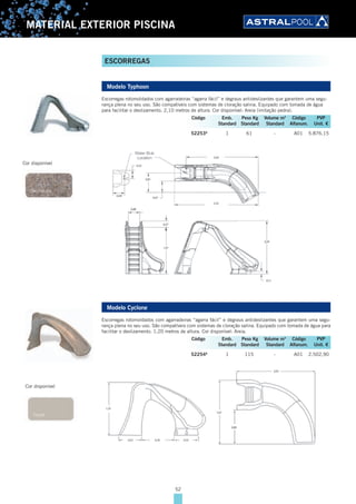 52
MATERIAL EXTERIOR PISCINA
ESCORREGAS
Modelo Typhoon
Escorregas rotomoldados com agarradeiras “agarra fácil” e degraus antideslizantes que garantem uma segu-
rança plena no seu uso. São compatíveis com sistemas de cloração salina. Equipado com tomada de água
para facilitar o deslizamento. 2,10 metros de altura. Cor disponível: Areia (imitação pedra).
52253A
1 61 - A01 5.876,15
Modelo Cyclone
Escorregas rotomoldados com agarradeiras “agarra fácil” e degraus antideslizantes que garantem uma segu-
rança plena no seu uso. São compatíveis com sistemas de cloração salina. Equipado com tomada de água para
facilitar o deslizamento. 1,20 metros de altura. Cor disponível: Areia.
52254A
1 115 - A01 2.502,90
Cor disponível
Código Emb. Peso Kg Volume m3
Código PVP
Standard Standard Standard Alfanum. Unit. €
Cor disponível
Código Emb. Peso Kg Volume m3
Código PVP
Standard Standard Standard Alfanum. Unit. €
 