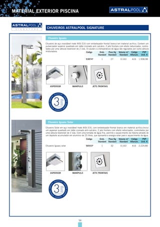 54
MATERIAL EXTERIOR PISCINA
Chuveiro Iguazu
Chuveiro de aço inoxidável mate AISI-316 com embelezador frontal branco em material acrílico. Contem um
pulverizador superior quadrado em latão cromado anti calcário, 2 jets frontais com efeito nebulizador, contro-
lados por uma válvula reversível de 2 vias. O caudal e a temperatura da água são regulados por outra válvula
misturadora.
53874A
1 27 0,163 A16 1.938,98
ASPERSOR MANÍPULO JETS FRONTAIS
Chuveiro Iguazu Solar
Chuveiro Solar em aço inoxidável mate AISI-316, com embelezador frontal branco em material acrílico.Inclui
um aspersor quadrado em latão cromado anti-calcário, 2 jets frontais com efeito nebulizador, controlados por
uma válvula reversível de 2 vias. Com uma tomada de água fria, permite o aquecimento da mesma através de
um depósito acumulador em alumínio de 25 litros, que aproveita a energia solar para o aquecimento da água.
Chuveiro Iguazu solar 56933A
1 32 0,163 A16 2.224,80
ASPERSOR MANÍPULO JETS FRONTAIS
Código Emb. Peso Kg Volume m3
Código PVP
Standard Standard Standard Alfanum. Unit. €
Código Emb. Peso Kg Volume m3
Código PVP
Standard Standard Standard Alfanum. Unit. €
CHUVEIROS ASTRALPOOL SIGNATURES I G N A T U R E
54
 