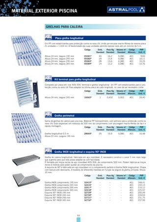 64
MATERIAL EXTERIOR PISCINA
Placa grelha longitudinal
Em PP com estabilizantes para protecção contra os raios UV. União por encaixe macho-fêmea da mesma placa
(5 unidades = 1.024 m). A flexibilidade das suas unidades permite realizar raios até um mínimo de 5 m.
Altura 24 mm, largura 195 mm 05581B
45 16,2 0,080 A01 9,60
Altura 24 mm, largura 245 mm 05582B
29 13,4 0,080 A01 10,11
Altura 24 mm, largura 295 mm 05583B
28 15,6 0,080 A01 10,25
Altura 24 mm, largura 345 mm 05584B
19 13,2 0,080 A01 10,76
Kit terminal para grelha longitudinal
Composto por placa em inox AISI-304, terminal e grelha longitudinal em PP com estabilizantes para a pro-
tecção contra os raios UV. Para adaptar na última placa de cada longitude, no caso de ser necessário cortar.
Altura 24 mm, largura 245 mm 16065B
1 0,432 0,002 A01 39,40
Grelha perimetral
Gama de grelhas de caleira para piscinas. Material PP homopolímero, com aditivos para a protecção contra os
raios UV. Está disponível em módulos de 500 mm de comprimento com ancoragem macho-fêmea de fácil e
rápida montagem.
Grelha longitudinal 0,5 m 28664B
20 19,9 0,080 A01 16,48
Altura 22 mm. Largura 195 mm
Grelha INOX longitudinal e esquina 90º INOX
Grelha de caleira longitudinal, fabricada em aço inoxidável. É necessário construir o canal 5 mm mais largo
que a grelha para que esta possa adaptar-se com facilidade.
É formada por troços rectos de aço inoxidável AISI-304, de comprimento 500 mm. Podem fabricar-se troços
rectos à medida para poder ajustar ao comprimento da piscina.
A esquina de 90º é fabricada em aço inoxidável e é o complemento perfeito à Grelha INOX longitudinal. Chapa
com textura anti-deslizante. 4 modelos de diferentes medidas em função da largura da grelha utilizada. Altura:
35 mm.
Grelha INOX comprimento 195 mm 32415B
- - - A01 168,41
Grelha INOX comprimento 245 mm 32416B
- - - A01 193,13
Grelha INOX comprimento 295 mm 32417B
- - - A01 210,12
Grelha INOX comprimento 345 mm 32418B
- - - A01 225,57
Esquina 90° INOX 195 mm 32729B
- - - A01 205,49
Esquina 90° INOX 245 mm 32730B
- - - A01 224,03
Esquina 90° INOX 295 mm 32731B
- - - A01 231,75
Esquina 90° INOX 345 mm 32732B
- - - A01 237,93
Código Emb. Peso Kg Volume m3
Código PVP
Standard Standard Standard Alfanum. Unit. €
Código Emb. Peso Kg Volume m3
Código PVP
Standard Standard Standard Alfanum. Unit. €
Código Emb. Peso Kg Volume m3
Código PVP
Standard Standard Standard Alfanum. Unit. €
Código Emb. Peso Kg Volume m3
Código PVP
Standard Standard Standard Alfanum. Unit. €
GRELHAS PARA CALEIRA
 