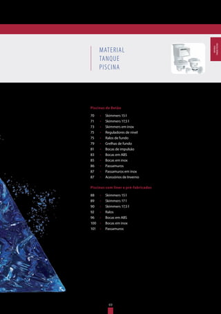 MATERIAL
TANQUE
PISCINA
Piscinas de Betão
70	 •	 Skimmers 15 l
71	 •	 Skimmers 17,5 l
73	 •	 Skimmers em inox
75	 •	 Reguladores de nível
75	 •	 Ralos de fundo
79	 •	 Grelhas de fundo
81	 •	 Bocas de impulsão
83	 •	 Bocas em ABS
85	 •	 Bocas em inox
86	 •	 Passamuros
87	 •	 Passamuros em inox
87	 •	 Acessórios de Inverno
Piscinas com liner e pré-fabricadas
88	 •	 Skimmers 15 l
89	 •	 Skimmers 17 l
90	 •	 Skimmers 17,5 l
92	 •	 Ralos
96	 •	 Bocas em ABS
100	 •	 Bocas em inox
101	 •	 Passamuros
69
MATERIAL
TANQUEPISCINA
 