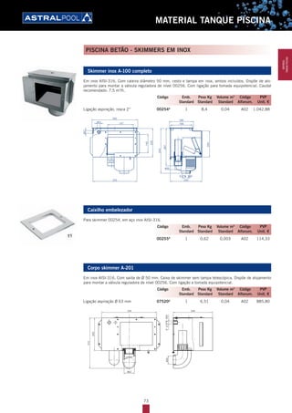 73
MATERIAL TANQUE PISCINA
Skimmer inox A-100 completo
Em inox AISI-316. Com caleira diâmetro 50 mm, cesto e tampa em inox, ambos incluídos. Dispõe de alo-
jamento para montar a válvula reguladora de nível 00256. Com ligação para tomada equipotencial. Caudal
recomendado: 7,5 m3
/h.
Ligação aspiração, rosca 2” 00254A
1 8,4 0,04 A02 1.042,88
Caixilho embelezador
Para skimmer 00254, em aço inox AISI-316.
00255A
1 0,62 0,003 A02 114,33
Corpo skimmer A-201
Em inox AISI-316. Com saída de Ø 50 mm. Caixa de skimmer sem tampa telescópica. Dispõe de alojamento
para montar a válvula reguladora de nível 00256. Com ligação a tomada equipotencial.
Ligação aspiração Ø 63 mm 07520A
1 6,51 0,04 A02 885,80
Código Emb. Peso Kg Volume m3
Código PVP
Standard Standard Standard Alfanum. Unit. €
Código Emb. Peso Kg Volume m3
Código PVP
Standard Standard Standard Alfanum. Unit. €
Código Emb. Peso Kg Volume m3
Código PVP
Standard Standard Standard Alfanum. Unit. €
PISCINA BETÃO - SKIMMERS EM INOX
MATERIAL
TANQUEPISCINA
 