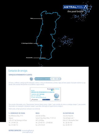 Maia
Alcantarilha
S. Domingos de Rana
S. DOMINGOS DE RANA
Rua Alfredo da Silva, nº 41
Trajouce
2785-035 São Domingos de Rana
Tel.: 214 444 720
Fax: 214 440 772
Contactos de serviços
MAIA
Zona Ind. da Maia,
Sector X, Rua HenryTrillo, nº 147 A-A
4475-249 Maia
Tel.: 229 407 815 - 229 400 065
Fax: 229 414 639
ALCANTARILHA
Zona Ind. Nascente
Sitio do Rogel, Lote 1
8365-011 Alcantarilha Silves
Tel.: 282 483 960
Fax: 282 483 597
SERVIÇO DE ATENDIMENTO A CLIENTES
De forma a melhorar a atenção que lhe dedicamos criámos o Serviço de Atendimento a Clientes. Agora de forma rápida e fácil pode esclarecer as suas
dúvidas seleccionando directamente no seu telefone a opção correcta.
Para assuntos relacionados com o Departamento Comercial deverá marcar o dígito 1, para consultas de envios ou entregas marque 2, para assuntos
relacionados com reparações e devoluções marque 3, para obter informações de suporte técnico marque 4.
Poderá ainda, sempre que precisar, contactar o seu Comercial.
Telefone: 211 104 362
Fax: 211 104 363
E-mail: clientes@fluidra.pt
NOVO
SERVIÇO DE ATENDIMENTO A CLIENTES
211 104 362
ASTRALPOOL
®
PORTUGAL
OUTROS CONTACTOS: orcamentos@fluidra.pt
comercial@fluidra.pt
 