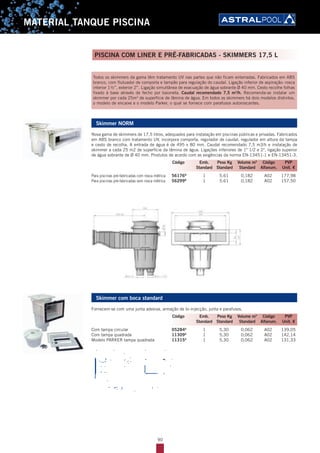 90
MATERIAL TANQUE PISCINA
Todos os skimmers da gama têm tratamento UV nas partes que não ficam enterradas. Fabricados em ABS
branco, com flutuador de comporta e tampão para regulação do caudal. Ligação inferior de aspiração: rosca
interior 1½’’, exterior 2’’. Ligação simultânea de evacuação de água sobrante Ø 40 mm. Cesto recolhe folhas
fixado à base através de fecho por baioneta. Caudal recomendado 7,5 m3
/h. Recomenda-se instalar um
skimmer por cada 25m2
de superfície de lâmina de água. Em todos os skimmers há dois modelos distintos,
o modelo de encaixe e o modelo Parker, o qual se fornece com parafusos autoroscantes.
Skimmer NORM
Nova gama de skimmers de 17,5 litros, adequados para instalação em piscinas públicas e privadas. Fabricados
em ABS branco com tratamento UV, incorpora comporta, regulador de caudal, regulador em altura da tampa
e cesto de recolha. A entrada de água é de 495 x 80 mm. Caudal recomendado 7,5 m3/h e instalação de
skimmer a cada 25 m2 de superfície da lâmina de água. Ligações inferiores de 1" 1/2 e 2", ligação superior
de água sobrante de Ø 40 mm. Produtos de acordo com as exigências da norma EN-13451-1 e EN-13451-3.
Para piscinas pré-fabricadas com rosca métrica 56176B
1 5.61 0,182 A02 177,98
Para piscinas pré-fabricadas sem rosca métrica 56299B
1 5.61 0,182 A02 157,50
________________________________________________________________________
Codi:R0513
Ed:230109
Resp. Ed.: O.T. -Aprov. Gerència
Code Description
56176 SKIMMER 17,5 L, 495 X 80 CON INSERTOS
SKIMMER 17,5 L , 495 X 80 WITH INSERTS
56299 SKIMMER 17,5 L, 495 X 80 SIN INSERTOS
SKIMMER 17,5 L , 495 X 80 WITHOUT INSERTS
2. PACKAGING / EMBALAJE
Packaging type: Simple box
Standard units: 1 unit
Volume/Box dim: 650x570x485
Units per palette: 8
Manufacturer: Sacopa, S.A.U.
3. DIMENSIONS / DIMENSIONES
4. COMPETITION / COMPETENCIA
Overﬂow skimmer from Pool´s
Tipo de embalaje: Caja unitaria
Unidades standard: 1 unidad
Volumen/Dimensiones: 650x570x485
Unidades por palet: 8
Empresa productiva: Sacopa, S.A.U.
Skimmer boca desbordante de Pool´s
Skimmer com boca standard
Fornecem-se com uma junta adesiva, armação de bi-injecção, junta e parafusos.
Com tampa circular 05284A
1 5,30 0,062 A02 139,05
Com tampa quadrada 11309A
1 5,30 0,062 A02 142,14
Modelo PARKER tampa quadrada 11315A
1 5,30 0,062 A02 131,33
Código Emb. Peso Kg Volume m3
Código PVP
Standard Standard Standard Alfanum. Unit. €
Código Emb. Peso Kg Volume m3
Código PVP
Standard Standard Standard Alfanum. Unit. €
PISCINA COM LINER E PRÉ-FABRICADAS - SKIMMERS 17,5 L
 