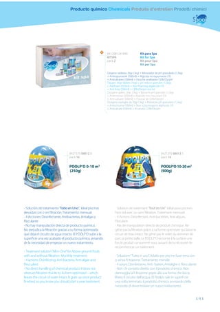 Producto químico Chemicals Produits d’entretien Prodotti chimici




                                                          N
                                                              8412081241890               Kit para Spa
                                                              KITSPA                      Kit for Spa
                                                              pack 2                      Kit pour Spa
                                                                                          Kit per Spa

                                                              Oxigeno tabletas 20gr (1kg) + Minorador de pH granulado (1,5kg)
                                                              + Antiespumante (500ml) + Algicida no espumante (1l)
                                                              + Anticalcáreo (500ml) + Estuche analizador Cl/Br/Ox/pH
                                                              Oxygen 20gr tablets (1kg) + pH reduce granules (1,5kg)
                                                              + Antifoam (500ml) + Non-foaming algaecide (1l)
                                                              + Anti lime (500ml) + Cl/Br/Ox/pH test kit
                                                              Oxygène galets 20gr (1kg) + Baisse le pH granulés (1,5kg)
                                                              + Antimousse (500ml) + Algicide non moussant (1l)
                                                              + Anti-calcaire (500ml) + Trousse de Cl/Br/Ox/pH
                                                              Ossigeno pastiglie da 20gr (1kg) + Riduttore pH granulato (1,5kg)
                                                              + Antischiuma (500ml) + Non schiumogeno alghicida (1l)
                                                              + Anticalcare (500ml) + Kit analisi Cl/Br/Ox/pH




                                  8427370 08012 8                                                           8427370 08013 5
                                  pack 16                                                                   pack 16

                                  POOLP’O 0-10 m3                                                           POOLP’O 10-20 m3
                                  (250g)                                                                    (500g)




- Solución de tratamiento “Todo en Uno”. Ideal piscinas             - Solution de traitement “Tout en Un”. Idéal pour piscines
elevadas con o sin ﬁltración. Tratamiento mensual.                  hors-sol avec ou sans ﬁltration. Traitement mensuel.
- 4 Acciones: Desinfectante, Antibacterias, Antialgas y             - 4 Actions: Désinfectant, Anti-bactéries, Anti-algues,
Floculante                                                          Floculant.
- No hay manipulación directa de producto químico.                  - Pas de manipulation directe de produit chimique. Ne
No perjudica la ﬁltración gracias a su forma optimizada             gêne pas la ﬁltration grâce à sa forme optimisée qui laisse le
que deja el circuito de agua intacto. El POOLP’O sube a la          circuit de l’eau intact. Ne gêne pas le volet du skimmer de
superﬁcie una vez acabado el producto químico, avisando             part sa petite taille. Le POOLP’O remonte à la surface une
de la necesidad de empezar un nuevo tratamiento.                    fois le produit consommé vous avisant de la nécessité de
                                                                    recommencer un traitement.
- Treatment solution “All in One” for Above ground Pools
with and without ﬁltration. Monthly treatment.                      - Soluzione “Tutto in uno”. Adatto per piscine fuori terra con
- 4 actions: Disinfecting, Anti-bacteria, Anti-algae and            o senza ﬁ ltrazione. Trattamento mensile
Flocculant.                                                         - 4 azioni: Disinfettante, Anti- batteri, Antialghe e Flocculante
- No direct handling of chemical product. It does not               - Non c’è contatto diretto con il prodotto chimico. Non
obstruct ﬁltration thanks to its form optimized – which             danneggia la ﬁ ltrazione grazie alla sua forma che lascia
leaves the circuit of water intact. It goes up once product         libero il circuito dell’acqua. El Poolp’o sale in superﬁ cie
ﬁnished, so you know you should start a new treatment.              una volta terminato il prodotto chimico, avvisando della
                                                                    necessità di dover iniziare un nuovo trattamento.


                                                                                                                                    101
 