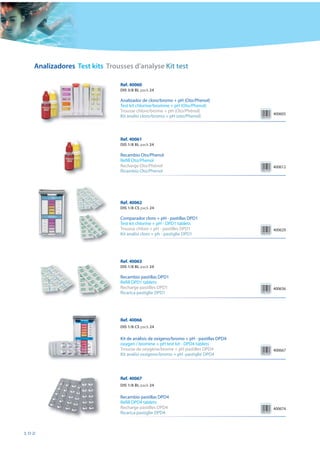 Analizadores Test kits Trousses d’analyse Kit test

                             Ref. 40060
                             DIS 3/8 BL pack 24

                             Analizador de cloro/bromo + pH (Oto/Phenol)
                             Test kit chlorine/bromine + pH (Oto/Phenol)
                             Trousse chlore/brome + pH (Oto/Phénol)
                                                                                      400605
                             Kit analisi cloro/bromo + pH (oto/Phenol)



                             Ref. 40061
                             DIS 1/8 BL pack 24

                             Recambio Oto/Phenol
                             Refill Oto/Phenol
                             Recharge Oto/Phénol                                      400612
                             Ricambio Oto/Phenol




                             Ref. 40062
                             DIS 1/8 CS pack 24

                             Comparador cloro + pH - pastillas DPD1
                             Test kit chlorine + pH - DPD1 tablets
                             Trousse chlore + pH - pastilles DPD1                     400629
                             Kit analisi cloro + ph - pastiglie DPD1




                             Ref. 40063
                             DIS 1/8 BL pack 24

                             Recambio pastillas DPD1
                             Refill DPD1 tablets
                             Recharge pastilles DPD1                                  400636
                             Ricarica pastiglie DPD1




                             Ref. 40066
                             DIS 1/8 CS pack 24

                             Kit de análisis de oxígeno/bromo + pH - pastillas DPD4
                             oxygen / bromine + pH test kit - DPD4 tablets
                             Trousse de oxygène/brome + pH pastilles DPD4             400667
                             Kit analisi ossigeno/bromo + pH -pastiglie DPD4




                             Ref. 40067
                             DIS 1/8 BL pack 24

                             Recambio pastillas DPD4
                             Refill DPD4 tablets
                             Recharge pastilles DPD4                                  400674
                             Ricarica pastiglie DPD4



102
 