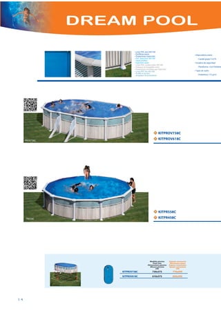 DREAM POOL

                            • Liner PVC azul 40/100
                            • Perfilería acero                                        • Depuradora arena
                            • Protectores inyección
                            • PVC blue liner 40/100                                     - Caudal grupo 5 m3/h
                            • Steel profiles
                            • Injection saver                                         • Escalera de seguridad
                            • Liner PVC couleur bleu 40/100
                            • Poteaux et margelles acier                                - Plataforma +2x3 Peldaño
                            • Protections moulées par injection
                            • Liner PVC blu 40/100                                    • Tapiz de suelo
                            • Profili in acciaio
                            • Angolare di protezione                                    - Polietileno 115 g/m2




                                                  N   KITPROV738C
                                                  N   KITPROV618C
     PROV738C




                                                  N   KITPR558C
                                                  N   KITPR458C
      PR558C




                                            Medida piscina        Espacio necesario
                                              Pool size            Necessary space
                                          Dimensions piscine      Espace necessaire
                                            Misura piscina        Spazio necessario
                                                   cm                   cm
                    KITPROV738C                730x375               770x595
                    KITPROV618C                610x375               650x595




14
 