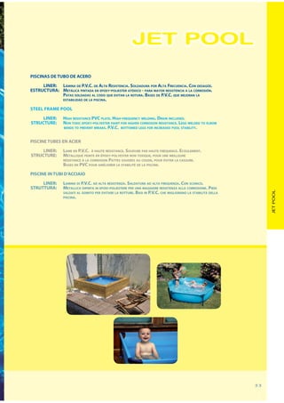 JET POOL
PISCINAS DE TUBO DE ACERO
     LINER: LÁMINA DE P.V.C. DE ALTA RESISTENCIA. SOLDADURA POR ALTA FRECUENCIA. CON DESAGÜE.
ESTRUCTURA: METÁLICA PINTADA EN EPOXY-POLIESTER ATÓXICO - PARA MAYOR RESISTENCIA A LA CORROSIÓN.
            PATAS SOLDADAS AL CODO QUE EVITAN LA ROTURA. BASES DE P.V.C. QUE MEJORAN LA
            ESTABILIDAD DE LA PISCINA.

STEEL FRAME POOL

     LINER:      HIGH RESISTANCE PVC PLATE. HIGH-FREQUENCY WELDING. DRAIN INCLUDED.
STRUCTURE:       NON TOXIC EPOXY-POLYESTER PAINT FOR HIGHER CORROSION RESISTANCE. LEGS WELDED TO ELBOW
                 BENDS TO PREVENT BREAKS. P.V.C. BOTTOMED LEGS FOR INCREASED POOL STABILITY.



PISCINE TUBES EN ACIER
     LINER:      LAME EN P.V.C. À HAUTE RÉSISTANCE. SOUDURE PAR HAUTE FRÉQUENCE. ECOULEMENT.
STRUCTURE:       MÉTALLIQUE PEINTE EN ÉPOXY-POLYESTER NON TOXIQUE, POUR UNE MEILLEURE
                 RÉSISTANCE À LA CORROSION PATTES SOUDÉES AU COUDE, POUR ÉVITER LA CASSURE.
                 BASES EN PVC POUR AMÉLIORER LA STABILITÉ DE LA PISCINE.

PISCINE IN TUBI D’ACCIAIO
     LINER:      LAMINA DI P.V.C. AD ALTA RESISTENZA. SALDATURA AD ALTA FREQUENZA. CON SCARICO.
STRUTTURA:       METALLICA DIPINTA IN EPOXI-POLIESTERE PER UNA MAGGIORE RESISTENZA ALLA CORROSIONE. PIEDI




                                                                                                                   JET POOL
                 SALDATI AL GOMITO PER EVITARE LA ROTTURE. BASI IN P.V.C. CHE MIGLIORANO LA STABILITÀ DELLA
                 PISCINA.




                                                                                                              33
 