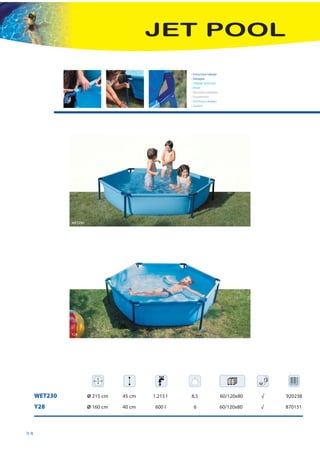 JET POOL

                                                    • Estructura tubular
                                                    • Desagüe
                                                    • Tubular structure
                                                    • Drain
                                                    • Structure tubulaire
                                                    • Écoulement
                                                    • Struttura tubolare
                                                    • Scarico




              WET230




              Y28




     WET230            Ø 215 cm   45 cm   1.215 l   8,5                     60/120x80   √   920238

     Y28               Ø 160 cm   40 cm    600 l     6                      60/120x80   √   870151



34
 