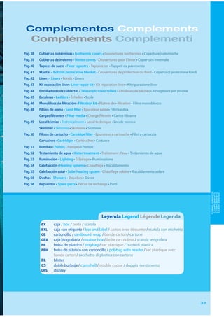 Complementos Complements
  Compléments Complementi
Pag. 38   Cubiertas isotérmicas • Isothermic covers • Couvertures isothermes • Coperture isotermiche
Pag. 39   Cubiertas de invierno • Winter covers • Couvertures pour l’hiver • Copertura invernale
Pag. 40   Tapices de suelo • Floor tapestry • Tapis de sol • Tappeti da pavimento
Pag. 41   Mantas • Bottom protecvtive blanket • Couvertures de protection du fond • Coperto di protezione fondi
Pag. 42   Liners • Liners • Fonds • Liners
Pag. 43   Kit reparación liner • Liner repair kit • Kit réparation liner • Kit riparazione liner
Pag. 44   Enrolladores de cubiertas • Telescopic cover rollers • Enroleurs de bâches • Avvoglitore per piscine
Pag. 45   Escaleras • Ladders • Échelles • Scale
Pag. 46   Monoblocs de filtración • Filtration kit • Platine de • filtration • Filtro monoblocco
Pag. 48   Filtros de arena • Sand filter • Epurateur sable • Filtri sabbia
          Cargas filtrantes • Filter media • Charge filtrants • Carico filtrante
Pag. 49   Local técnico • Technical room • Local technique • Locale tecnico
          Skimmer • Skimmer • Skimmer • Skimmer
Pag. 50   Filtros de cartucho • Cartridge filter • Epurateur a cartouche • Filtri a cartuccia
          Cartuchos • Cartridges • Cartouches • Cartucce
Pag. 51   Bombas • Pumps • Pompes • Pompe
Pag. 52   Tratamiento de agua • Water treatment • Traitement d’eau • Tratamiento de agua
Pag. 53   Iluminación • Lighting • Éclairage • Illuminazione
Pag. 54   Calefacción • Heating systems • Chauffage • Riscaldamento
Pag. 55   Calefacción solar • Solar heating system • Chauffage solaire • Riscaldamento solare
Pag. 56   Duchas • Showers • Douches • Docce
Pag. 58   Repuestos • Spare parts • Pièces de rechange • Parti




                                                                                                                       COMPLEMENTOS
                                                                                                                        COMPLEMENTS
                                                                                                                        COMPLÉMENTS
                                                                                                                        COMPLEMENTI
                                                       Leyenda Legend Légende Legenda
           BX       caja / box / boite / scatola
           BXL      caja con etiqueta / box and label / carton avec étiquette / scatola con etichetta
           CB       cartoncillo / cardboard wrap / bande carton / cartone
           CBX      caja litografiada / coulour box / boîte de couleur / scatola serigrafata
           PB       bolsa de plástico / polybag / sac plastique / busta di plastica
           PBH      bolsa de plástico con cartoncillo / polybag with header / sac plastique avec
                    bande carton / sacchetto di plastica con cartone
           BL       blister
           CS       doble burbuja / clamshell / double coque / doppio rivestimento
           DIS      display




                                                                                                                  37
 