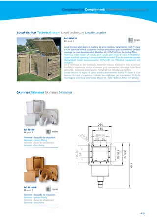 Complementos Complements Compléments Complementi




Local técnico Technical room Local technique Locale tecnico
                                         Ref. ARNP30
                                         BXL pack 1                                                                    227672


                                         Local técnico fabricado en madera de pino nórdico, tratamiento nivel IV clase
                                         V. Con apertura frontal y superior. Incluye troquelado para conexiones. De fácil
                                         montaje (se sirve desmontado). Medidas int.: 107x73x91cm. No incluye filtro.
                                         Technical room made of nordic pine wood with level IV class V treatment.
                                         Upper and front opening. Connection holes included. Easy to assemble (served
                                         dismantled). Inside measurements: 107x73x91 cm. Filtration equipment not
                                         included.
                                         Local technique en pin nordique, traitement niveau IV classe V. Avec ouverture
                                         frontale et supérieure. Inclut ouverture pour connexions. Montage facile (livré
                                         démonté). Dimensions intérieures : 107x73x91cm. N’inclut pas le filtre.
                                         Locale tecnico in legno di pino nordico, trattamento livello IV classe V. Con
                                         apertura frontale e superiore. Include stampigliatura per connessioni. Di facile
                                         montaggio (si fornisce smontato). Misure int.: 107x73x91cm. Filtro non incluso.




Skimmer Skimmer Skimmer Skimmer




                                                                            215
    Ref. AR100                                                              145
    BXL pack 1                 950396

                                                               9,3       166,50
    Skimmer + boquilla de impulsión                               0      60 60
    Skimmer + return fitting
    Skimmer + buse de refoulement
    Skimmer + bocchetta
                                                                                               135,50
                                                      160,50




                                                                                                        205,50
                                                        54




                                                                                                                 410




    Ref. AR100W
    BXL pack 1                 233192

    Skimmer + boquilla de impulsión
    Skimmer + return fitting
    Skimmer + buse de refoulement
    Skimmer + bocchetta



                                                                                                                                49
 