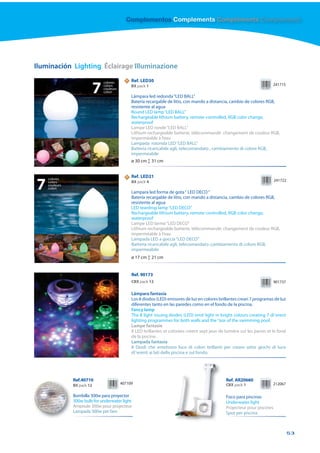 Complementos Complements Compléments Complementi




Iluminación Lighting Éclairage Illuminazione

                                colores
                                             N   Ref. LED30

                            7   colors
                                couleurs
                                colori
                                                 BX pack 1

                                                 Lámpara led redonda “LED BALL”
                                                                                                                            241715



                                                 Batería recargable de litio, con mando a distancia, cambio de colores RGB,
                                                 resistente al agua
                                                 Round LED lamp “LED BALL”
                                                 Rechargeable lithium battery, remote-controlled, RGB color change,
                                                 waterproof
                                                 Lampe LED ronde “LED BALL”
                                                 Lithium rechargeable batterie, télécommandé changement de couleur RGB,
                                                 imperméable à l’eau
                                                 Lampada rotonda LED “LED BALL”
                                                 Batteria ricaricabile agli, telecomandato , cambiamento di colore RGB,
                                                 impermeabile
                                                 ø 30 cm ↕ 31 cm


    colores
                                             N   Ref. LED21

7   colors
    couleurs
    colori
                                                 BX pack 4

                                                 Lampara led forma de gota “ LED DECO “
                                                                                                                              241722



                                                 Batería recargable de litio, con mando a distancia, cambio de colores RGB,
                                                 resistente al agua
                                                 LED teardrop lamp “LED DECO”
                                                 Rechargeable lithium battery, remote-controlled, RGB color change,
                                                 waterproof
                                                 Lampe LED larme “LED DECO”
                                                 Lithium rechargeable batterie, télécommandé, changement de couleur RGB,
                                                 imperméable à l’eau
                                                 Lampada LED a goccia “LED DECO”
                                                 Batteria ricaricabile agli, telecomandato ,cambiamento di colore RGB,
                                                 impermeabile
                                                 ø 17 cm ↕ 21 cm


                                                 Ref. 90173
                                                 CBX pack 12                                                                  901737

                                                 Lámpara fantasía
                                                 Los 8 diodos (LED) emisores de luz en colores brillantes crean 7 programas de luz
                                                 diferentes tanto en las paredes como en el fondo de la piscina.
                                                 Fancy lamp
                                                 The 8 light issuing diodes (LED) emit light in bright colours creating 7 di˜erent
                                                 lighting programmes for both walls and the °oor of the swimming pool.
                                                 Lampe fantasie
                                                 8 LED brillantes et colorées créent sept jeux de lumière sur les parois et le fond
                                                 de la piscine.
                                                 Lampada fantasia
                                                 8 Diodi che emettono luce di colori brillanti per creare sette giochi di luce
                                                 di˜erenti ai lati della piscina e sul fondo.




               Ref.40710                                                                           Ref. AR20660
               BX pack 12                  407109                                                  CBX pack 1               212067

               Bombilla 300w para proyector                                                        Foco para piscinas
               300w bulb for underwater light                                                      Underwater light
               Ampoule 300w pour projecteur                                                        Projecteur pour piscines
               Lampada 300w per faro                                                               Spot per piscina



                                                                                                                                       53
 