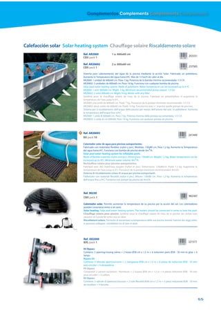 Complementos Complements Compléments Complementi




Calefacción solar Solar heating system Chauffage solaire Riscaldamento solare
                             Ref. AR2069                1 u. 600x60 cm
                                                                                                                                  203331
                             CBX pack 1

                             Ref. AR20692               2 u. 600x60 cm
                             CBX pack 1                                                                                           237565

                             Sistema para calentamiento del agua de la piscina mediante la acción Solar. Fabricado en polietileno.
                             Aumenta la Temperatura del agua hasta 6ºC. Mas de 12 kw/h de calor al dia.
                             AR2069: 1 unidad de 600x60 cm. Peso 7 kg. Potencia de la bomba mínima recomendada: 1/3 CV.
                             AR20692: 2 unidades de 600x60 cm. Peso 14 kg. Funciona con cualquier bomba de piscina.
                             Solar pool water heating system. Made of polythene. Water temperature can be increased up to 6 ºC.
                             AR2069: 1 unit 600x60 cm. Wight: 7 kg. Minimum recommended pump output: 1/3 hp.
                             AR20692: 2 units 600x60 cm. Wight:14 kg. Works with any filter.
                             Système pour le chauffage solaire de l’eau de la piscine. Fabriqué en polyéthylène. Il augmente la
                             température de l’eau jusqu’à 6ºC.
                             AR2069: une unité de 600x60 cm. Poids 7 kg. Puissance de la pompe minimale recommandée: 1/3 CV.
                             AR20692: deux unités de 600x60 cm. Poids 14 kg. Fonctionne avec n´ importe quelle pompe de piscines.
                             Sistema per il riscaldamento dell’acqua della piscina per mezzo dell’azione del sole. In polietilene. Aumenta
                             la temperatura dell’acqua fino a 6ºC.
                             AR2069: 1 unità di 600x60 cm. Peso 7 kg. Potenza minima della pompa raccomandata: 1/3 CV.
                             AR20692: 2 unità di cm 600x60. Peso 14 kg. Funziona con qualsiasi pompa da piscina.




                         N   Ref. AR20693
                                                                                                                                  241449
                             BX pack 10

                             Calentador solar de agua para piscinas autoportantes.
                             Fabricado con materiales flexibles (nylon y pvc). Medidas: 130x80 cm. Peso 1,2 kg. Aumenta la Temperatura
                             del agua hasta 4ºC. Funciona con bomba de piscina desde 4m3/h.
                             Solar pool water heating system for inflatable pools.
                             Made of flexible materials (nylon and pvc). Dimensions: 130x80 cm. Weight: 1,2 kg. Water temperature can be
                             increased up to 4ºC. Minimum water volume: 4m3/h.
                             Rechauffeur solaire pour piscines autoportantes.
                             Fabriqué avec des matériaux souples (nylon et pvc). Dimensions: 130x80cm. Poids 1,2 kg. Augmente la
                             temperature de l’eau jusqu’a 4°c. Puissance de la pompe minimum recommandee: 4m3/h.
                             Sistema di riscaldamento solare di acqua per piscine autoportanti.
                             Fabbricato con materiali flessibili (nylon e pvc). Misure: 130x80 cm. Peso 1,2 kg. Aumenta la temperatura
                             dell’acqua fino a 4ºC. Funziona con pompe da piscina da 4m3/h.




                             Ref. 90230
                             CBX pack 1                                                                                           902307

                             Calentador solar. Permite aumentar la temperatura de su piscina por la acción del sol. Los calentadores
                             pueden conectarse entre sí en serie.
                             Solar heating. Solar pool water heating system. The heaters should be connected in series to heat the pool.
                             Chauffage solaire pour piscine. Système pour le chauffage solaire de l’eau de la piscine. les réchau˜eurs
                             peuvent se connecter entre eux en série.
                             Riscaldatore solare. Permette di aumentare la temperatura della sua piscina tramite l’azione dei raggi solari.
                             si possono collegare i riscaldatori tra di loro in serie.




                             Ref. AR2000
                             BXL pack 1                                                                                           221571

                             Kit Bypass
                             Contains: 3 opening/closing valves + 2 hoses Ø38 cm x 1,5 m + 6 reduction parts Ø38 - 50 mm to glue + 4
                             lamps
                             Bypass kit
                             Contiene: 3 Válvulas apertura/cierre + 2 mangueras Ø38 cm x 1,5 m + 6 piezas de reducción Ø38 - 50 mm
                             para encolar + 4 abrazaderas
                             Kit Bypass
                             Comprend: 3 vannes ouverture / fermeture + 2 tuyaux Ø38 cm x 1,5 m + 6 pièces réduction Ø38 - 50 mm
                             pour encoller + 4 colliers
                             Kit Bypass
                             Contiene: 3 valvole di apertura/chiusura + 2 tubi flessibili Ø38 cm x 1,5 m + 6 pezzi reduzione Ø38 - 50 mm
                             da incollare + 4 fascette




                                                                                                                                              55
 