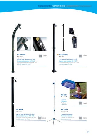 Complementos Complements Compléments Complementi




 Ref. AR10250                                          N   Ref. AR1020P
 BXL pack 1                               224497           BXL pack 1                           240817

 Ducha solar de jardín 20 l - PVC                          Ducha solar de jardín 20 l - PVC
 Graden solar shower 20l - PVC                             Garden solar shower 20l - PVC
 Douche solaire de jardin 20l - PVC                        Douche solaire de jardin 20l - PVC
 Doccia solare 20l - PVC                                   Doccia solare 20l - PVC




                                                              Ref. LP01
                                                              PB pack 24

                                                              Lavapies
                                                              Footwash
                                                              Pédiluve                          237695
                                                              Lavapiedi


Ref. 40664                                                    R
                                                              Ref. AR104
CBX pack 1                                                    C
                                                              CBX pack 12

Ducha solar de jardín 20 l - PVC                              D
                                                              Ducha de aluminio
Graden solar shower 20l - PVC                                 Aluminium shower
                                                              A
Douche solaire de jardin 20l - PVC       406645               Douche en aluminium
                                                              D                                 950716
Doccia solare 20l - PVC                                       Doccia alluminio
                                                              D




                                                                                                         57
 