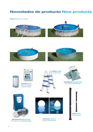 Novedades de producto New products

    Piscinas Pools Piscines Piscine




                                                                Escalera Ladder
                                                                 Échelle Scale




                                                                                  Vidrio filtrante Glass filter media
                        Recambios Spares                                            Verre filtrant Vetro filtrante
                        Pièces de rechange
                         Pezzi di ricambio




                                                                                                  Ducha Shower
                                                                                                  Douche Docce


        Electrolisis de sal Salt chlorinator     Iluminación Lighting
      Electrolyseur au sel Elettrolisi salina   Éclairage Illuminazione



4
 