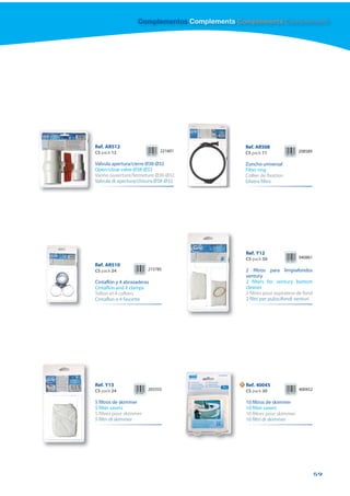 Complementos Complements Compléments Complementi




Ref. AR512                                       Ref. AR508
CS pack 12                    221601             CS pack 11                208589

Válvula apertura/cierre Ø38-Ø32                  Zuncho universal
Open/close valve Ø38-Ø32                         Filter ring
Vanne ouverture/fermeture Ø38-Ø32                Collier de fixation
Valvula di apertura/chisura Ø38-Ø32              Ghiera filtro




                                                 Ref. Y12
                                                 CS pack 50                940861
Ref. AR510
CS pack 24               215785                  2 filtros para limpiafondos
                                                 ventury
Cintaflón y 4 abrazaderas                        2 filters for ventury bottom
Cintaflon and 4 clamps                           cleaner
Teflon et 4 colliers                             2 filtres pour aspirateur de fond
Cintaflon e 4 fascette                           2 filtri per puliscifondi venturi




Ref. Y13                                     N   Ref. 40045
CS pack 24               203355                  CS pack 30                400452

5 filtros de skimmer                             10 filtros de skimmer
5 filter savers                                  10 filter savers
5 filtres pour skimmer                           10 filtres pour skimmer
5 filtri di skimmer                              10 filtri di skimmer




                                                                                     59
 